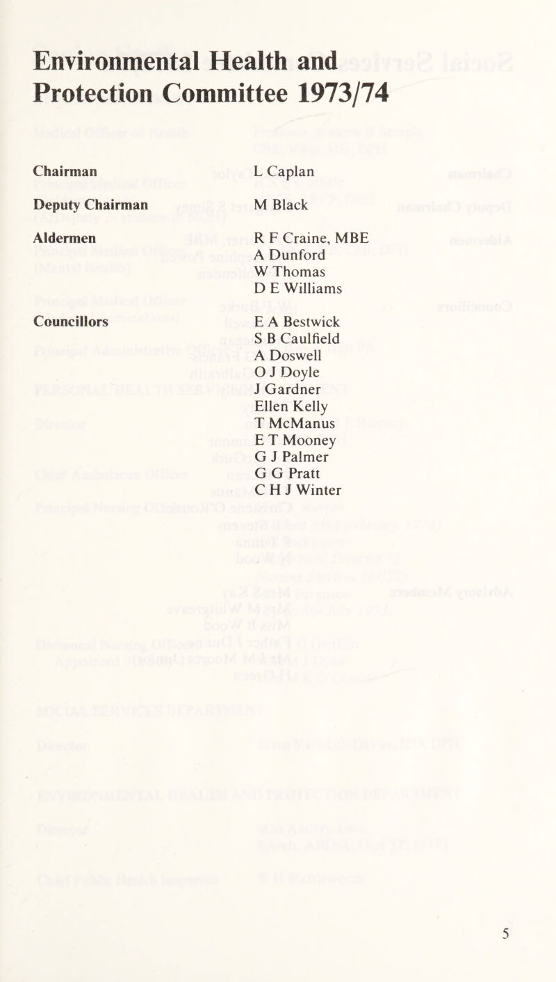 Environmental Health and Protection Committee 1973/74 Chairman L Caplan Deputy Chairman M Black Aldermen R F Craine, MBE A Dunford W Thomas D E Williams Councillors E A Bestwick S B Caulfield A Doswell O J Doyle J Gardner Ellen Kelly T McManus E T Mooney G J Palmer G G Pratt C H J Winter