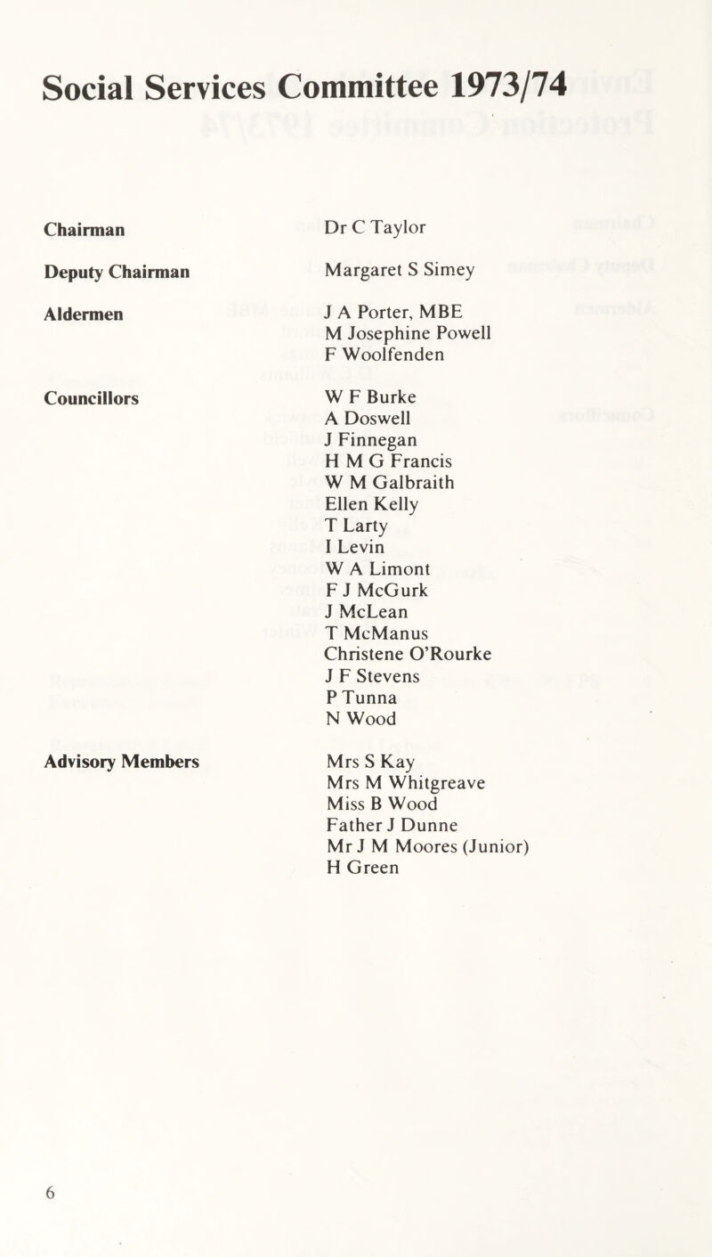 Social Services Committee 1973/74 Chairman Dr C Taylor Deputy Chairman Margaret S Simey Aldermen J A Porter, MBE M Josephine Powell F Woolfenden Councillors W F Burke A Doswell J Finnegan H M G Francis W M Galbraith Ellen Kelly T Larty I Levin W A Limont F J McGurk J McLean T McManus Christene O’Rourke J F Stevens P Tunna N Wood Advisory Members Mrs S Kay Mrs M Whitgreave Miss B Wood Father J Dunne Mr J M Moores (Junior) H Green