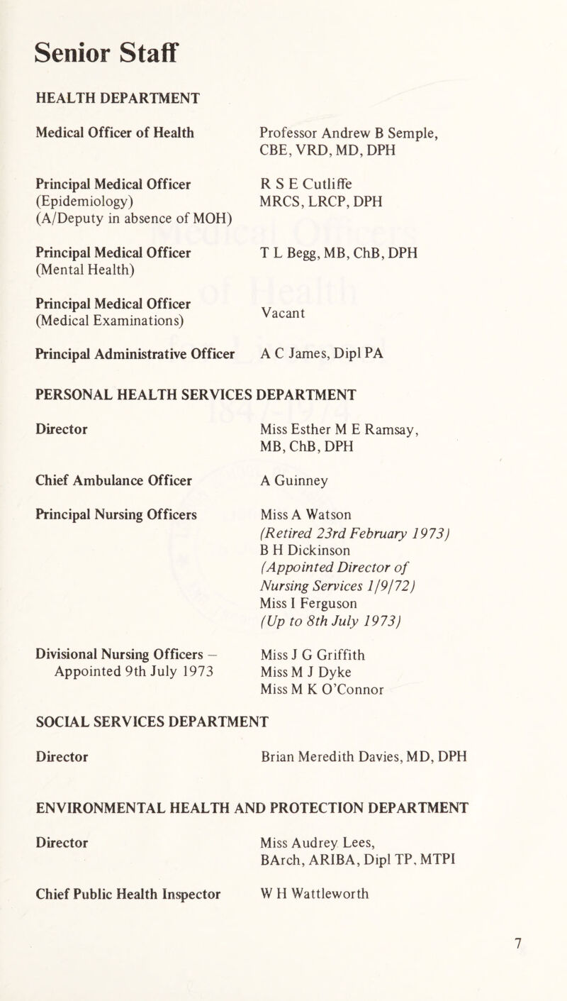 Senior Staff HEALTH DEPARTMENT Medical Officer of Health Professor Andrew B Semple, CBE, VRD, MD, DPH Principal Medical Officer (Epidemiology) (A/Deputy in absence of MOH) R S E Cutliffe MRCS, LRCP, DPH Principal Medical Officer (Mental Health) T L Begg, MB, ChB, DPH Principal Medical Officer (Medical Examinations) Vacant Principal Administrative Officer A C James, Dipl PA PERSONAL HEALTH SERVICES DEPARTMENT Director Miss Esther M E Ramsay, MB, ChB, DPH Chief Ambulance Officer A Guinney Principal Nursing Officers Miss A Watson (Retired 23rd February 1973) B H Dickinson (Appointed Director of Nursing Services 1/9/72) Miss I Ferguson (Up to 8th July 1973) Divisional Nursing Officers — Appointed 9th July 1973 Miss J G Griffith Miss M J Dyke Miss M K O’Connor SOCIAL SERVICES DEPARTMENT Director Brian Meredith Davies, MD, DPH ENVIRONMENTAL HEALTH AND PROTECTION DEPARTMENT Director Miss Audrey Lees, BArch, AR1BA, Dipl TP, MTPI Chief Public Health Inspector W H Wattleworth