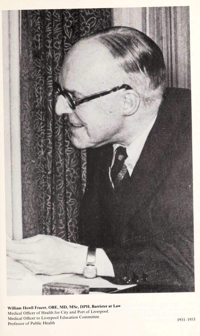 William Howl) Frazer, OBE, MD, MSc, DPH, Barrister at Law Medical Officer of Health for City and Port of Liverpool. Medical Officer to Liverpool Education Committee. Professor of Public Health