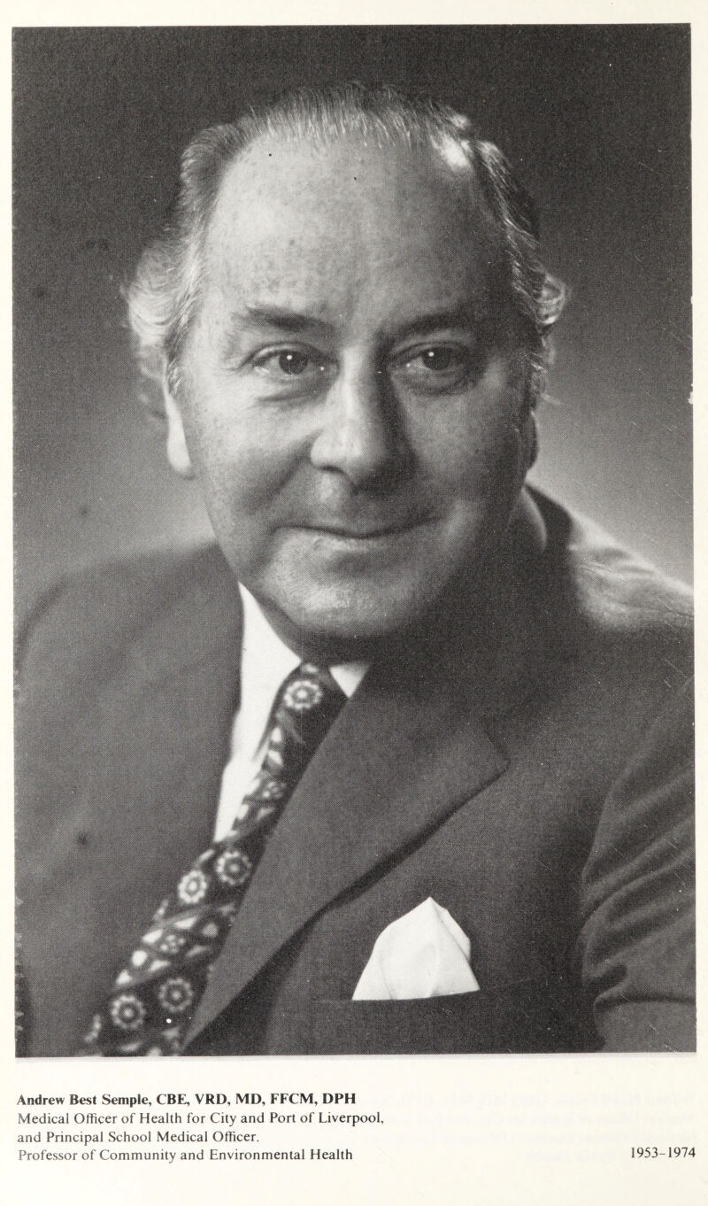 Andrew Best Semple, CBE, VRD, MD, FFCM, DPH Medical Officer of Health for City and Port of Liverpool, and Principal School Medical Officer. Professor of Community and Environmental Health 1953-1974