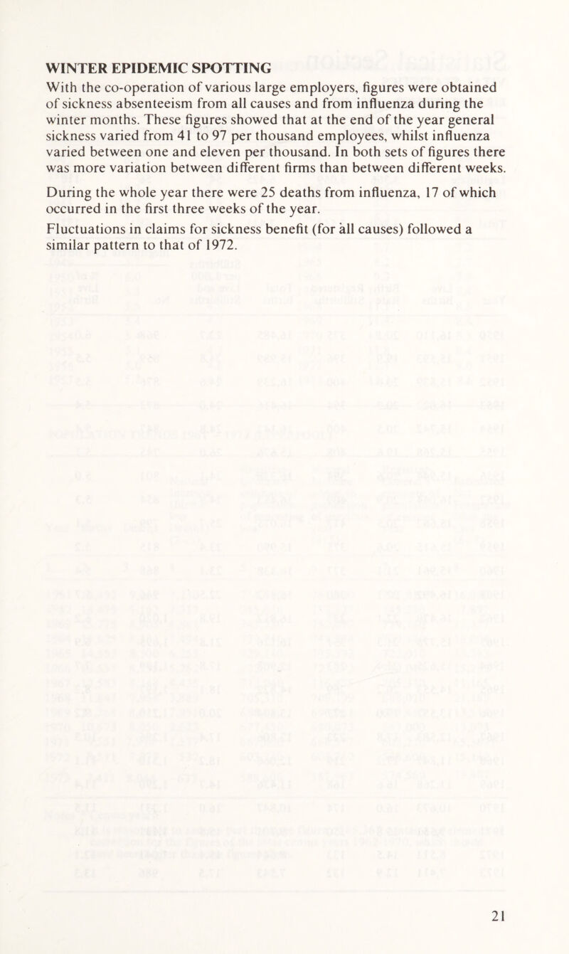 WINTER EPIDEMIC SPOTTING With the co-operation of various large employers, figures were obtained of sickness absenteeism from all causes and from influenza during the winter months. These figures showed that at the end of the year general sickness varied from 41 to 97 per thousand employees, whilst influenza varied between one and eleven per thousand. In both sets of figures there was more variation between different firms than between different weeks. During the whole year there were 25 deaths from influenza, 17 of which occurred in the first three weeks of the year. Fluctuations in claims for sickness benefit (for all causes) followed a similar pattern to that of 1972.