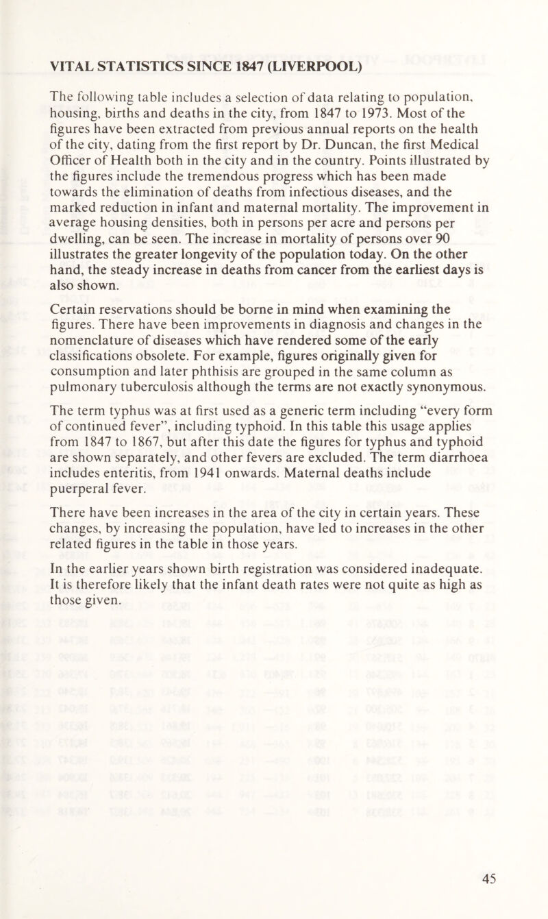 VITAL STATISTICS SINCE 1847 (LIVERPOOL) The following table includes a selection of data relating to population, housing, births and deaths in the city, from 1847 to 1973. Most of the figures have been extracted from previous annual reports on the health of the city, dating from the first report by Dr. Duncan, the first Medical Officer of Health both in the city and in the country. Points illustrated by the figures include the tremendous progress which has been made towards the elimination of deaths from infectious diseases, and the marked reduction in infant and maternal mortality. The improvement in average housing densities, both in persons per acre and persons per dwelling, can be seen. The increase in mortality of persons over 90 illustrates the greater longevity of the population today. On the other hand, the steady increase in deaths from cancer from the earliest days is also shown. Certain reservations should be borne in mind when examining the figures. There have been improvements in diagnosis and changes in the nomenclature of diseases which have rendered some of the early classifications obsolete. For example, figures originally given for consumption and later phthisis are grouped in the same column as pulmonary tuberculosis although the terms are not exactly synonymous. The term typhus was at first used as a generic term including “every form of continued fever”, including typhoid. In this table this usage applies from 1847 to 1867, but after this date the figures for typhus and typhoid are shown separately, and other fevers are excluded. The term diarrhoea includes enteritis, from 1941 onwards. Maternal deaths include puerperal fever. There have been increases in the area of the city in certain years. These changes, by increasing the population, have led to increases in the other related figures in the table in those years. In the earlier years shown birth registration was considered inadequate. It is therefore likely that the infant death rates were not quite as high as those given.