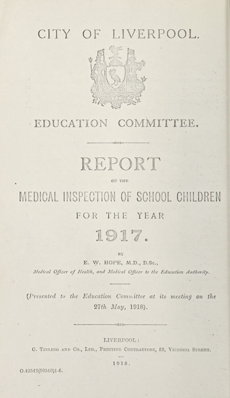 CITY OF LIVERPOOL. EDUCATION COMMITTEE. 3 v 8 ON THE MEDICAL INSPECTION OF SCHOOL CHILDREN FOR THE YEAR BY E. W. HOPE, M.D., D.Sc., Medical Officer of Health, and Medical Officer to the Education Authotity. (Presented to the Education Committee at its meeting on the 27th May, 1918). LIVERPOOL : C. Tinling and Co., Ltd., Printing Contractors, 53, Victoria Street. 0.42543(59540)1-0. 19 18.