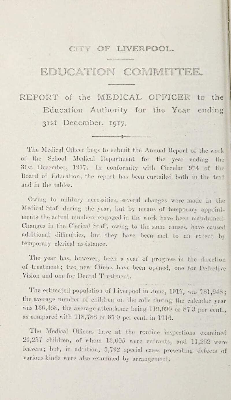 ■- EDUCATION COMMITTEE. — REPORT of the MEDICAL OFFICER to the Education Authority for the Year ending 31st December, 1917. •-~i~- The Medical Olliccr begs lo submit the Annual Report of the work of the School Medical Department for the year ending the 31st December, 1917. In conformity with Circular 1)74 of the Board of Education, the report lias been curtailed both in the text and in the tables. Owing to military necessities, several changes were made in the Medical Stall during the year, but b} means of temporary appoint¬ ments the actual numbers engaged in the work have been maintained. Changes in the Clerical Staff, owing to the same causes, have caused additional difficulties, but they have been met to an extent bv temporary clerical assistance. the year has, however, been a year of progress in the direction of treatment; two new Clinics have been opened, one for Defective Vision and one for Dental Treatment. The estimated population of Liverpool in June, 11)17, was 781,948; the average number of children on the rolls during the calendar year was 186,458, the average attendance being 119,090 or 87‘3 per cent., as compared with 118,788 or 87‘0 per cent, in 1916. 1 he Medical Officers have at the routine inspections examined 24,257 children, of whom 13,005 were entrants, and 11,252 were leavers; but, in addition, 5,792 special cases presenting defects of various kinds were also examined by arrangement.