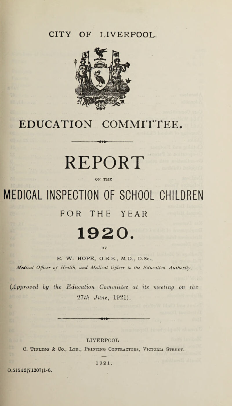 CITY OF LIVERPOOL, EDUCATION COMMITTEE. REPORT ON THE MEDICAL INSPECTION OF SCHOOL CHILDREN FOR THE YEAR 1920. BY E. W. HOPE, O.B.E., M.D., D.Sc., Medical Officer of Health, and Medical Officer to the Education Authority. (Approved by the Education Committee at its meeting on the 27th June, 1921). LIVERPOOL C. Tinging & Co., Ltd., Printing Contractors, Victoria Street. 0.51543171207)1-6. 192 1.