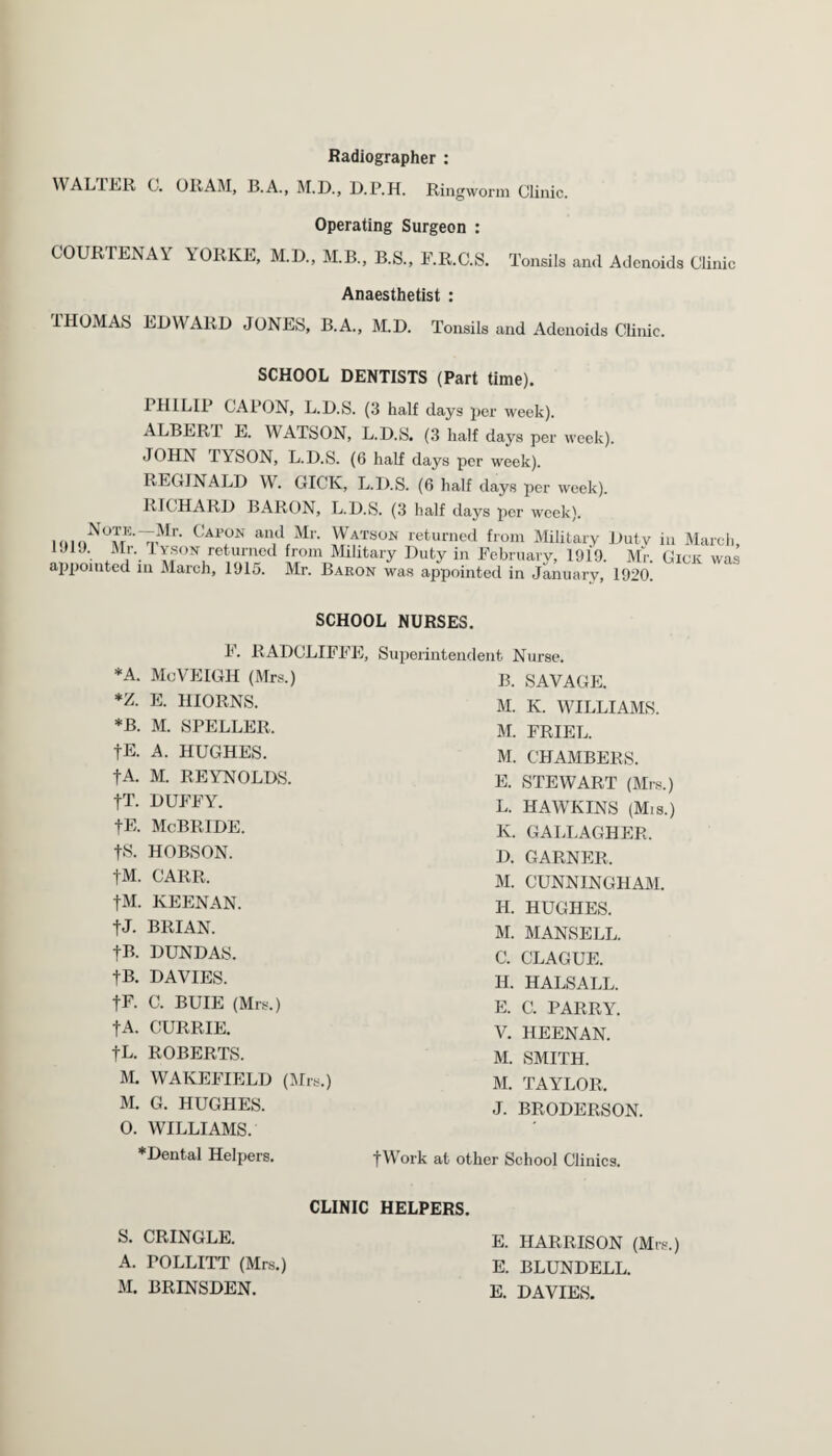 Radiographer : WALTER C. ORAM, B.A., M.D., D.P.H. Ringworm Clinic. Operating Surgeon : COURTEDA\ YORKE, M.D., M.B., B.S., F.R.C.S. Tonsils and Adenoids Clinic Anaesthetist : IHOMAS EDWARD JONES, B.A., M.D. Tonsils and Adenoids Clinic. SCHOOL DENTISTS (Part time). PHILIP CAPON, L.D.S. (3 half days per week). ALBER I E. WATSON, L.D.S. (3 half days per week). JOHN TYSON, L.D.S. (6 half days per week). REGINALD W. GICK, L.D.S. (6 half days per week). RICHARD BARON, L.D.S. (3 half days per week). hiki M Cap,ON and Mr> Watson returned from Military Duty in March, 1JIJ. Mr. Tyson returned from Military Duty in February, 1910. Mr. Gick was appointed m March, 1915. Mr. Baron was appointed in January, 1920. SCHOOL NURSES. F. RADCLIFFE, Superintendent Nurse. *A. McVEIGH (Mrs.) B. SAVAGE. *Z. E. HIORNS. M. K. WILLIAMS. *B. M. SPELLER. M. FRIEL. fE. A. HUGHES. M. CHAMBERS. fA. M. REYNOLDS. E. STEWART (Mrs.) fT. DUFFY. L. HAWKINS (Mis.) fE. McBRIDE. K. GALLAGHER. fS. HOBSON. D. GARNER, fM. CARR. M. CUNNINGHAM. fM. KEENAN. H. HUGHES. tJ. BRIAN. M. MANSELL. fB. DUNDAS. C. CLAGUE. tB. DAVIES. II. HALSALL. fF. C. BUIE (Mrs.) E. C. PARRY. fA. CURRIE. V. HEENAN. fL. ROBERTS. M. SMITH. M. WAKEFIELD (Mrs.) M. TAYLOR, M. G. HUGHES. J. BRODERSON. 0. WILLIAMS. *Dental Helpers. fWork at other School Clinics. CLINIC HELPERS. S. CRINGLE. E. HARRISON (Mrs.) A. POLLITT (Mrs.) E. BLUNDELL. M. BRINSDEN. E. DAVIES.