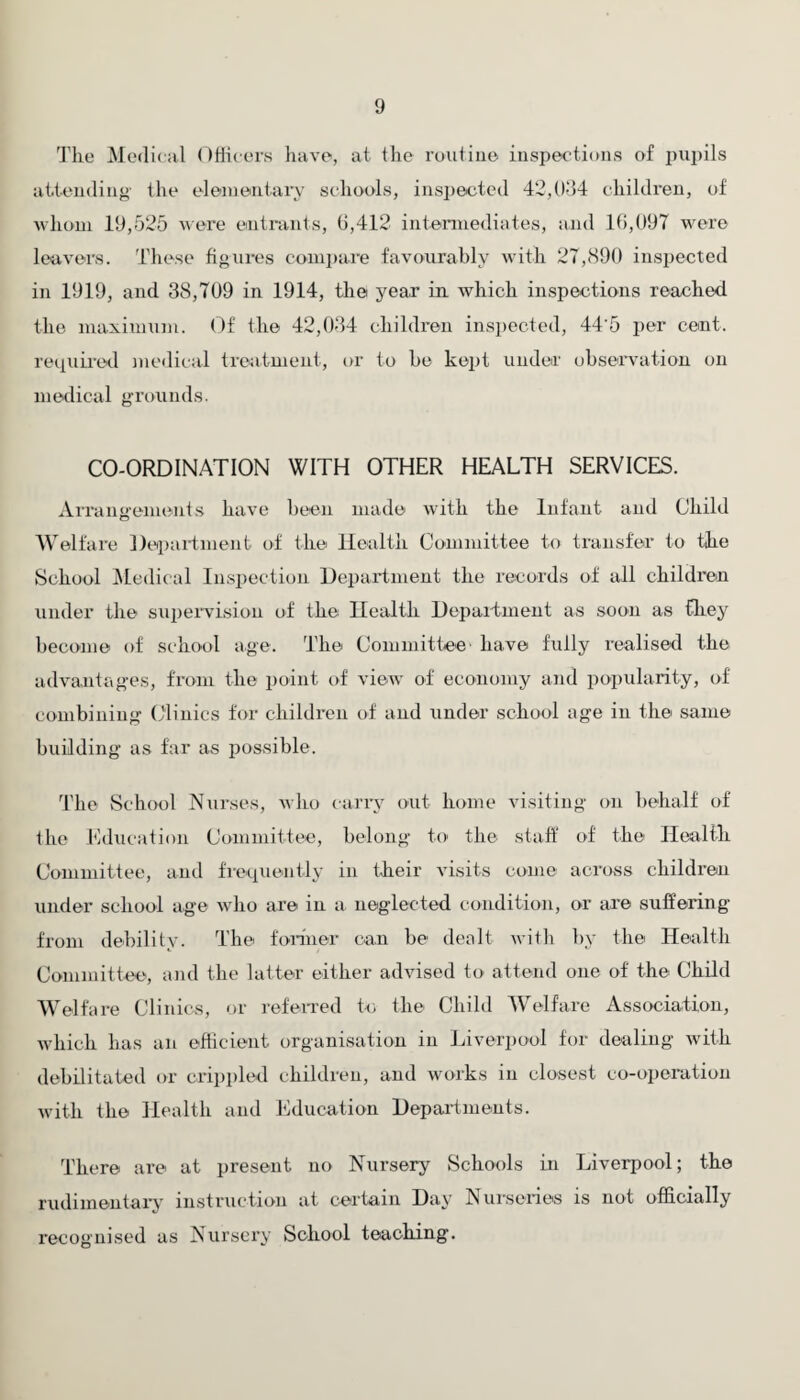 The Medical Officers have, at the routine inspections of pupils attending the elementary schools, inspected 42,034 children, of whom 19,525 were entrants, 6,412 intermediates, and 16,097 were leavers. These figures compare favourably with 27,890 inspected in 1919, and 38,709 in 1914, the year in which inspections reached the maximum. Of the 42,034 children inspected, 44’5 per cent, required medical treatment, or to he kept under observation on medical grounds. CO-ORDINATION WITH OTHER HEALTH SERVICES. Arrangements have been made with the Infant and Child Welfare Department of the Health Committee to transfer to the School Medical Inspection Department the records of all children under the supervision of the Health Department as soon as they become of school age. The Committee' have fully realised the advantages, from the point of view of economy and popularity, of combining Clinics for children of and under school age in the same building as far as possible. The School Nurses, who carry out home visiting on behalf of the Education Committee, belong to the staff of the Health Committee, and frequently in their visits come across children under school age who are in a neglected condition, or are suffering from debility. The former can be dealt with by the Health Committee, and the latter either advised to attend one of the Child Welfare Clinics, or referred to the Child Welfare Association, which lias an efficient organisation in Liverpool for dealing with debilitated or crippled children, and works in closest co-operation with the Health and Education Departments. There are at present no Nursery Schools in Liverpool; the rudimentary instruction at certain Day N urscnos is not officially recognised as Nursery School teaching.