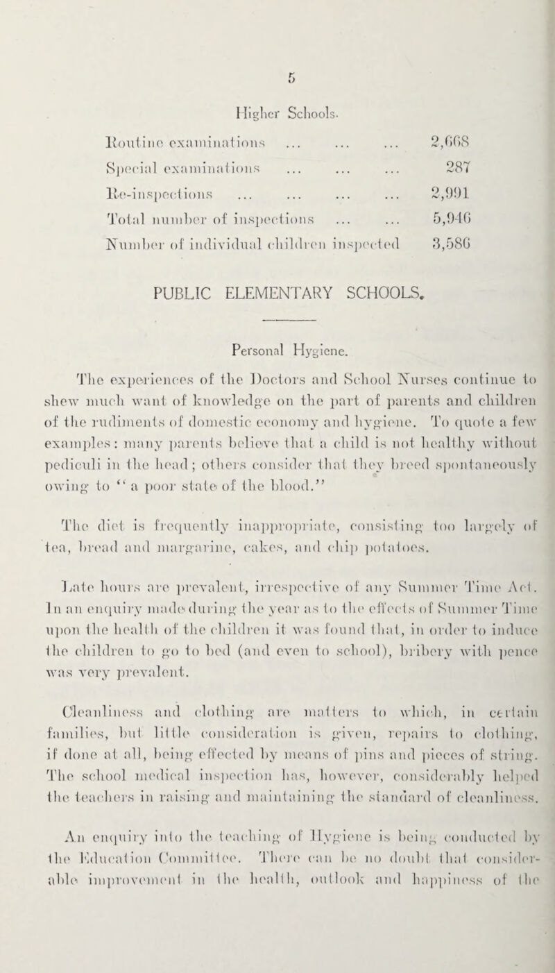 Higher Schools. Routine examinations ... ... ... 2,008 Special examinations ... ... ... 28T lie-inspections ... ... ... ... 2,991 Total number of inspections ... ... 5,940 Number of individual children inspected 3,580 PUBLIC ELEMENTARY SCHOOLS. Personal Hygiene. The experiences of the Doctors and School Nurses continue to shew much want of knowledge on the part of parents and children of the rudiments of domestic economy and hygiene. To quote a few examples: many parents believe that a child is not healthy without pediculi in the head; others consider that they breed spontaneously «T owing to “ a poor state of the blood.” The diet is frequently inappropriate, consisting too largely of tea, bread and margarine, cakes, and chi]) potatoes. Late hours are prevalent, irrespective of any Summer Time Act. In an enquiry made during the year as to the effects of Summer Time upon the health of the children it was found that, in order to induce the children to go to bed (and even to school), bribery with pence was very prevalent. Cleanliness and clothing are matters to which, in certain families, but little consideration is given, repairs to clothing, if done at all, being effected by means of pins and pieces of string. The school medical inspection has, however, considerably helped the teachers in raising and maintaining the standard of cleanliness. An enquiry into the teaching of Hygiene is being conducted by tin* Education Committee. There can be no doubt, that consider¬ able improvement in the health, outlook and happiness of the