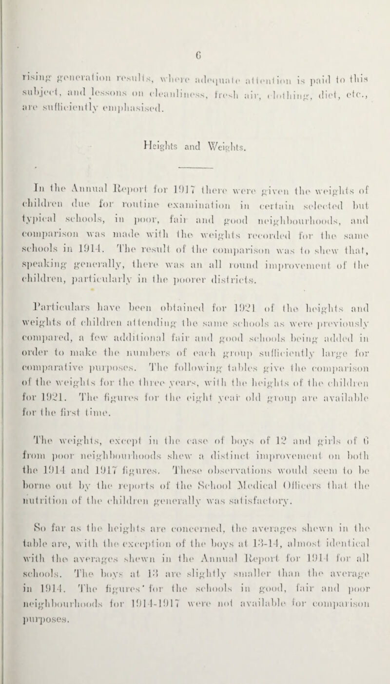 G lisjii^: genciation results, where adequate attention is paid to this subject, and lessons on cleanliness, fresh air, i lothing-, did, etc., are sufficiently em])hasised. Heights and Weights. In the Annual Report ior 1 f)I i there were given the weights of children due for routine examination in certain selected but typical schools, in poor, fail and good neighbourhoods, and comparison was made with the weights recorded for the same schools in 1914. rlhe result of the comparison was to shew that, speaking generally, there was an all round improvement of the children, particularly in the poorer districts. Particulars have been obtained for 1921 of the heights and weights of children attending the same schools as wen* previously compared, a few additional fair and good schools being added in order to make the numbers of each group sufficiently large for comparative purposes. The following tables give the comparison of the weights for the three years, with the heights of the children for 1921. The figures for the eight year old group are available for < he first t ime. The weights, except in the case of hoys of 12 and girls of 0 from poor neighbourhoods shew a distinct improvement on both the 1914 and 1917 figures. These observations would seem to be borne out by the reports of the School Medical Oflicers that the nutrition of the children generally was satisfactory. So far as the heights are concerned, the averages shewn in the table are, with the exception of the boys at ld-14, almost identical with the averages shewn in tin* Annual Report for 1911 for all schools. The boys at Id are slightly smaller than the average in 1914. The figures'for the schools in good, fair and poor neighbourhoods for 1914-1917 were not available for comparison purposes.