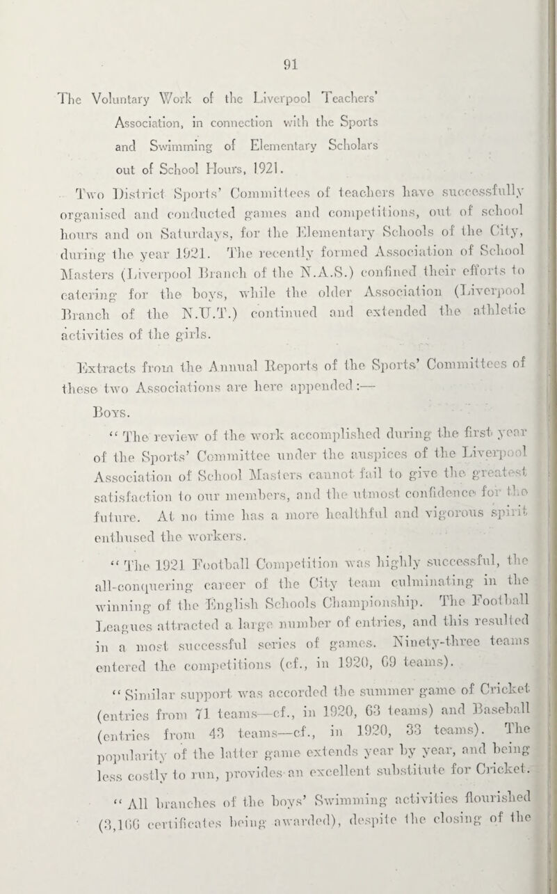 Tlie Voluntary Work o( the Liverpool Teachers’ Association, in connection with the Sports and Swimming of Elementary Scholars out of School Hours, 1921. Two District Sports’ Committees of teachers have successfully organised and conducted games and competitions, out of school hours and on Saturdays, for the Elementary Schools of the City, during' the year 1921. The recently formed Association of School Masters (Liverpool Branch of the N.A.S.) confined their efforts to catering for the hoys, while the older Association (Liverpool Branch of the N.TJ.T.) continued and extended the athletic activities of the girls. Extracts from the Annual Reports of the Sports Committees of these two Associations are here appended:— Boys. “ The review of the work accomplished during the first year of the Sports’ Committee under the auspices of the Liverpool Association of School Masters cannot tail to give the gie,it>-st satisfaction to our members, and the utmost confidence for Ike future. At no time has a more healthful and vigorous spirit enthused the workers. “ r|'he 1921 Football Competition was highly successful, the all-conquering career of the City team culminating in the winning of the English Schools Championship. The Football Leagues attracted a large number of entries, and this resulted in a most successful series of games. Ninety-three teams entered the competitions (of., in 1920, G9 teams). “ Similar support was accorded the summer game of Cricket (entries from 71 teams—cf., in 1920, GO teams) and Baseball (entries from 40 teams—cf., in 1920, 33 teams). The popularity of the latter game extends year by year, and being- less costly to run, provides an excellent substitute for Cndcket. “ All branches of the hoys’ Swimming activities flourished (3,1GG certificates being awarded), despite Ihe closing of the