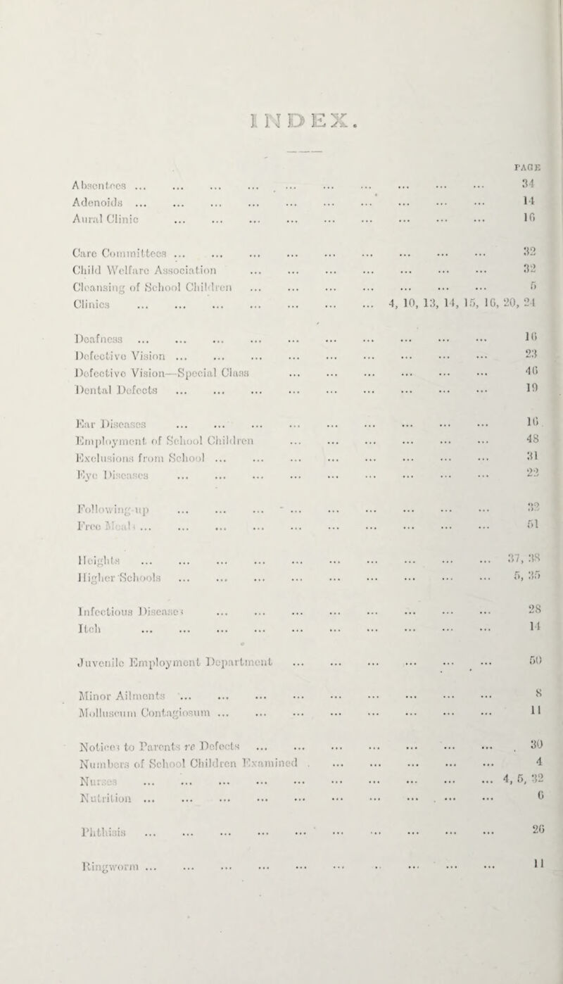 lino ex. Absentees ... ... ... ... ... FAGE . 34 Adenoids ... . 14 Aural Clinic . 10 Care Committees. . 32 Child Welfare Association . 32 Cleansing of School Children . r> Clinics ... 4, 10, 13, 14, Hi, 10, 20, 24 Deafness . . 10 Defective Vision ... . 23 Defective Vision—Special Class . 40 Dental Defects . 10 Ear Diseases . 10 Employment of School Children . 48 Exclusions from School ... . 31 Eye Diseases 22 Following-up ... ... ... ' ... . 32 Free Meal ■ ... . 01 Heights . . 37, 38 Higher'Schools . 5, 35 Infectious Diseases . 28 Itch . . 14 Juvenile Employment Department . . CO Minor Ailments . . 8 Molhtscum Contagiosum ... . 11 Notice< to Parents re Defects . . 30 Numbers of School Children Examined . 4 Nurse. ... . .4,5,32 Nutrition ... . . 0 Phthisis . . 2t Ringworm ...