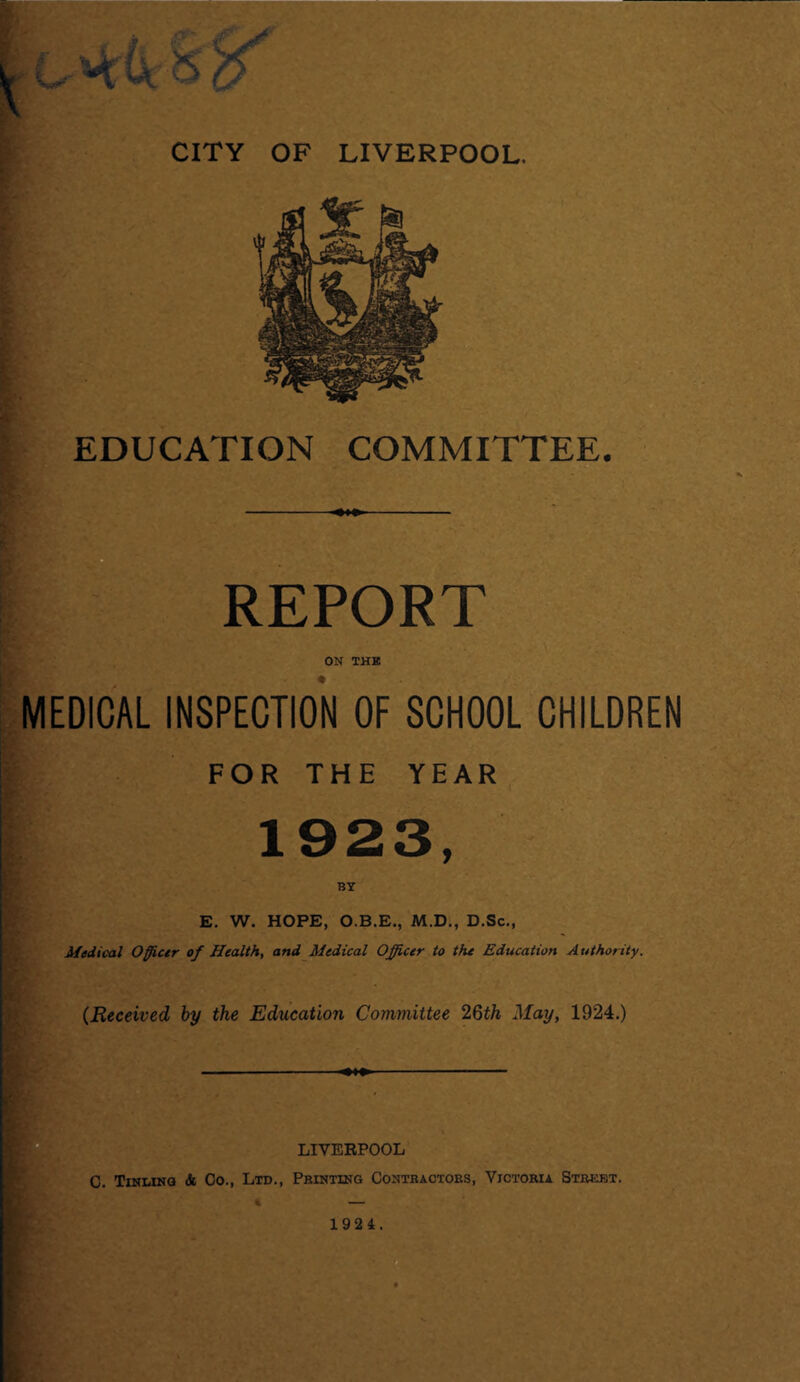 EDUCATION COMMITTEE. - REPORT ON THE MEDICAL INSPECTION OF SCHOOL CHILDREN FOR THE YEAR 1923, BY E. W. HOPE, O.B.E., M.D., D.Sc., Medical Officer of Health, and Medical Officer to the Education Authority. * (Received, by the Education Committee 26th May, 1924.) C. Tinling & Co., Ltd., LIVERPOOL Printing Contractors, Victoria Street. 192 4.