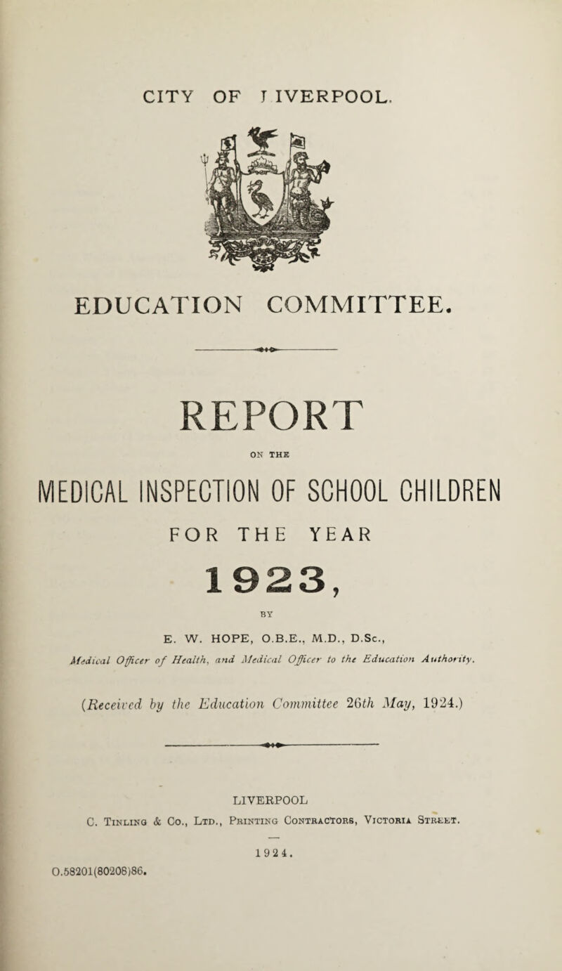 EDUCATION COMMITTEE. REPORT ON THE MEDICAL INSPECTION OF SCHOOL CHILDREN FOR THE YEAR 1923, BY E. W. HOPE, O.B.E., M.D., D.Sc., Medical Officer of Health, and Medical Officer to the Education Authority. (Received by the Education Committee 26th May, 1924.) LIVERPOOL C. Tinlino & Co., Ltd., Printing Contractors, Victoria Street. 0.58201(80208)86. 1 92 4.