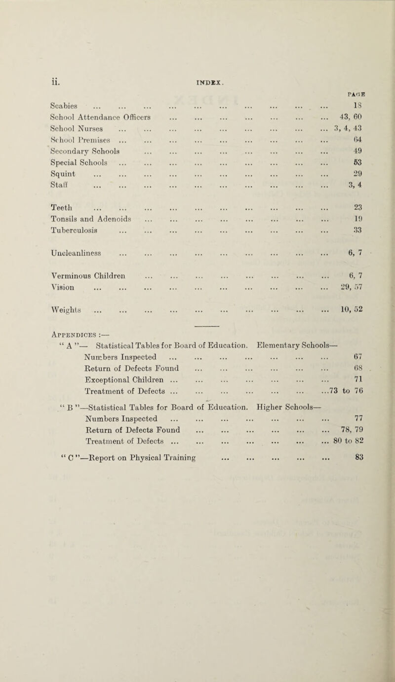PAGB Scabies . is School Attendance Officers . 43, 60 School Nurses ..1,4,43 Sc hool Premises . 64 Secondary Schools . 49 Special Schools . 63 Squint . 29 Staff . 3, 4 Teeth . 23 Tonsils and Adenoids . 19 Tuberculosis . 33 Uncleanliness . 6, 7 Verminous Children . 6, 7 Vision . 29, 57 Weights . . 10, 52 Appendices :— “ A ”— Statistical Tables for Board of Education. Element ary Schools— Numbers Inspected . 67 Return of Defects Found . 68 Exceptional Children ... . 71 Treatment of Defects ... .73 to 76 “ B ”—Statistical Tables for Board of Education. Higher Schools— Numbers Inspected . 77 Return of Defects Found . . 78, 79 Treatment of Defects ... .80 to 82 “ C ”—Report on Physical Training . 83