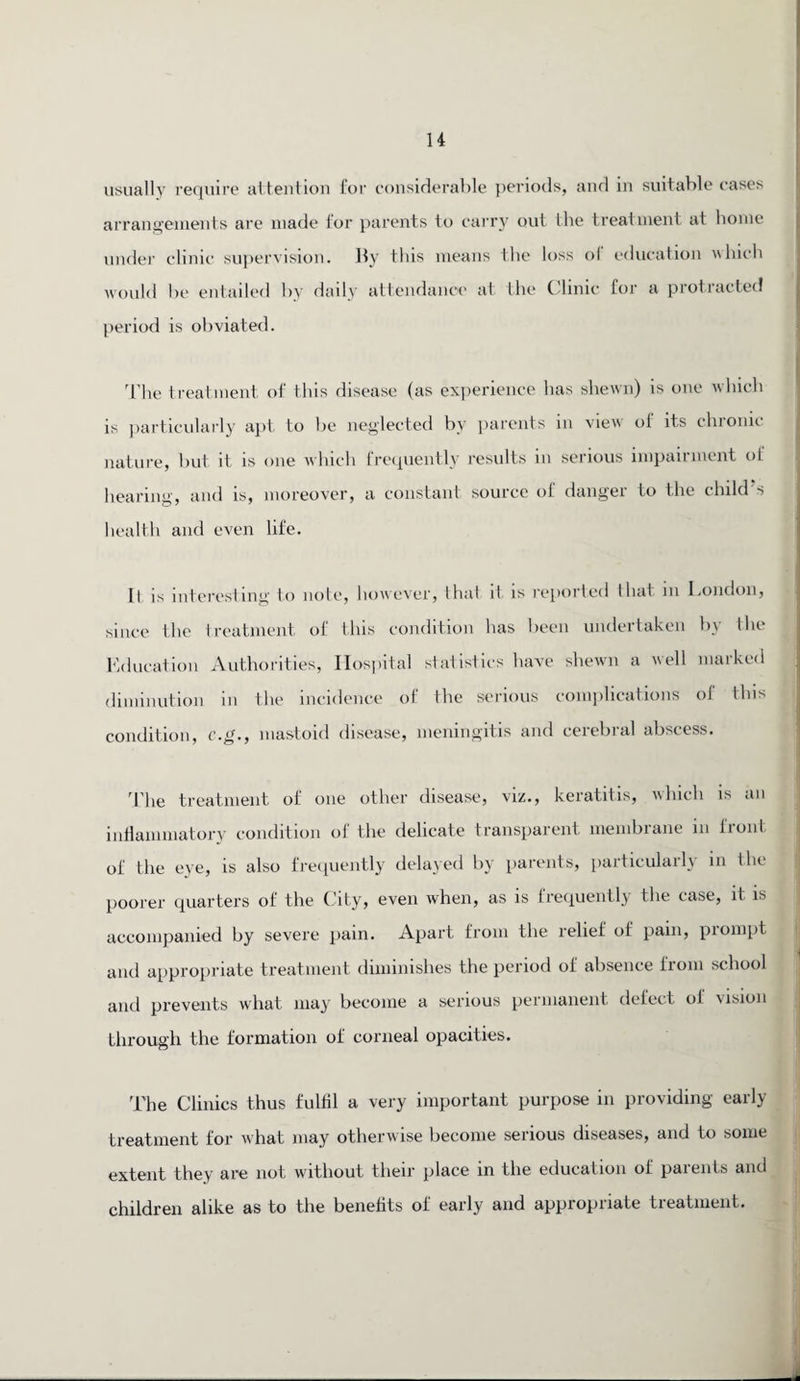 usually require attention for considerable periods, and in suitable cases arrangements are made for parents to carry out the treatment at home under clinic supervision. By this means the loss of education which would be entailed by daily attendance at the Clinic for a protracted period is obviated. The treatment of this disease (as experience has shewn) is one which is particularly apt to be neglected by parents in view ol its chionic nature, but it is one which frequently results in serious impairment ot hearing, and is, moreover, a constant source of danger to the child s health and even life. Il is interesting to note, however, that it is reported that in I.ondon, since the treatment of this condition has been undertaken by the Education Authorities, Hospital statistics have shewn a well marked diminution in the incidence of the serious complications ol this condition, c.g., mastoid disease, meningitis and cerebral abscess. The treatment of one other disease, viz., keratitis, which is an inflammatory condition of the delicate transparent membrane in front of the eye, is also frequently delayed by parents, particulaily in Ihc poorer quarters of the City, even when, as is frequently the case, it is accompanied by severe pain. Apart from the relief of pain, piompt and appropriate treatment diminishes the period of absence from school and prevents what may become a serious permanent defect oi vision through the formation of corneal opacities. The Clinics thus fulfil a very important purpose in providing early treatment for what may otherwise become serious diseases, and to some extent they are not without their place in the education of parents and children alike as to the benefits of early and appropriate treatment.