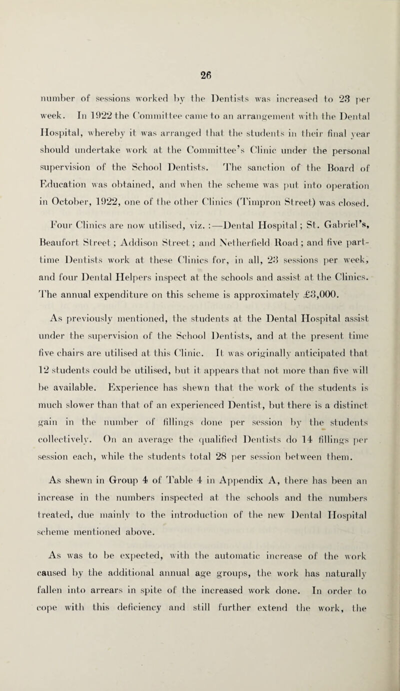 number of sessions worked by the Dentists was increased to 23 per week. In 1922 the Committee came to an arrangement with the Dental Hospital, whereby it was arranged that the students in their final year should undertake work at the Committee’s Clinic under the personal supervision of the School Dentists. The sanction of the Board of Education was obtained, and when the scheme was put into operation in October, 1922, one of the other Clinics (Timpron Street) was closed. Four Clinics are now utilised, viz. :—Dental Hospital ; St. Gabriel’s, Beaufort Street; Addison Street; and Nelherfield Road; and five part- time Dentists work at these Clinics for, in all, 23 sessions per week, and four Dental Helpers inspect at the schools and assist at the Clinics. The annual expenditure on this scheme is approximately £3,000. As previously mentioned, the students at the Dental Hospital assist under the supervision of the School Dentists, and at the present time five chairs are utilised at this Clinic. It was originally anticipated that 12 students could be utilised, but if appears that not more than five will be available. Experience has shewn that the work of the students is much slower than that of an experienced Dentist, but there is a distinct gain in the number of fillings done per session by the students collectively. On an average the qualified Dentists do 14 fillings per session each, while the students total 28 per session be!ween them. As shewn in Group 4 of Table 4 in Appendix A, there has been an increase in the numbers inspected at the schools and the numbers treated, due mainly to the introduction of the new Dental Hospital scheme mentioned above. As was to be expected, with the automatic increase of the work caused by the additional annual age groups, the work has naturally fallen into arrears in spite of the increased work done. In order to cope with this deficiency and still further extend the work, the