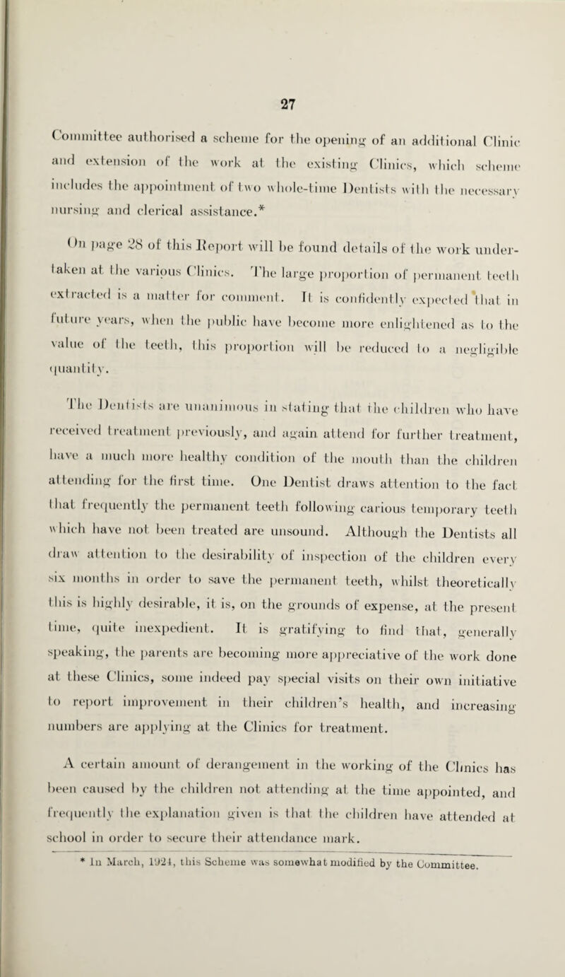 Committee authorised a scheme for the opening 0f an additional Clinic and extension of the work at the existing Clinics, which scheme includes the appointment of two whole-time Dentists with the necessary nursing and clerical assistance.* Dn page 28 of this Report will he found details of the work under- laken at Die various Clinics. The large proportion of permanent teeth exli acted is a matter (or comment. It is confidently expected't hat in future years, when the public have become more enlightened as to the value ol the teeth, this proportion will be reduced to a negligible quantity. The Dentists are unanimous in stating that the children who have received treatment previously, and again attend for further treatment, have a much more healthy condition of the mouth than the children attending for the first time. One Dentist draws attention to the fact I hat frequently the permanent teeth following carious temporary teelh which have not been treated are unsound. Although the Dentists all draw attention to the desirability of inspection of the children every mx months in order to save the permanent teeth, whilst theoretically (his is highly desirable, it is, on the grounds of expense, at the present time, quite inexpedient. It is gratifying to find that, generally speaking, (he parents are becoming more appreciative of the work done at these Clinics, some indeed pay special visits on their own initiative to report improvement in their children’s health, and increasing numbers are applying at the Clinics for treatment. A certain amount of derangement in the working of the Clinics has been caused by the children not attending at. the time appointed, and frequently the explanation given is that the children have attended at school in order to secure their attendance mark. * In March, 1(J24, this Scheme was somewhat modified by the Committee.