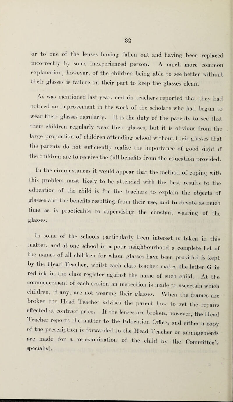 or to one of the lenses having fallen out and having been replaced incorrectly by some inexperienced person. A much more common explanation, however, of ihe children being able to see better without their glasses is failure on their part to keep the glasses clean. As was mentioned last year, certain teachers reported that they had noticed an improvement in the work of the scholars who had begun to wear their glasses regularly. It is the duty of the parents to see that their children regularly wear their glasses, but it is obvious from the large proportion of children attending school without their glasses that Ihe parents do not sufficiently realise the importance of good sight if the children are to receive the full benefits from the education provided. In the circumstances it would appear that the method of coping with this problem most likely to be attended with the best results to the education of the child is for the teachers to explain the objects of glasses and the benefits resulting from their use, and to devote as much time as is practicable to supervising the constant wearing of the glasses. In some of the schools particularly keen interest is taken in this matter, and at one school in a poor neighbourhood a complete list of the names of all children for whom glasses have been provided is kept by the Head Teacher, whilst each class teacher makes the letter G in red ink in the class register against the name of such child. At the commencement of each session an inspection is made to ascertain which children, if any, are not wearing their glasses. When the frames are broken the Head Teacher advises the parent how to get the repairs effected at contract price. If the lenses are broken, however, the Head Teacher reports the matter to the Education Office, and either a copy of the prescription is forwarded to the Head Teacher or arrangements are made for a re-examination of the child by the Committee’s specialist.