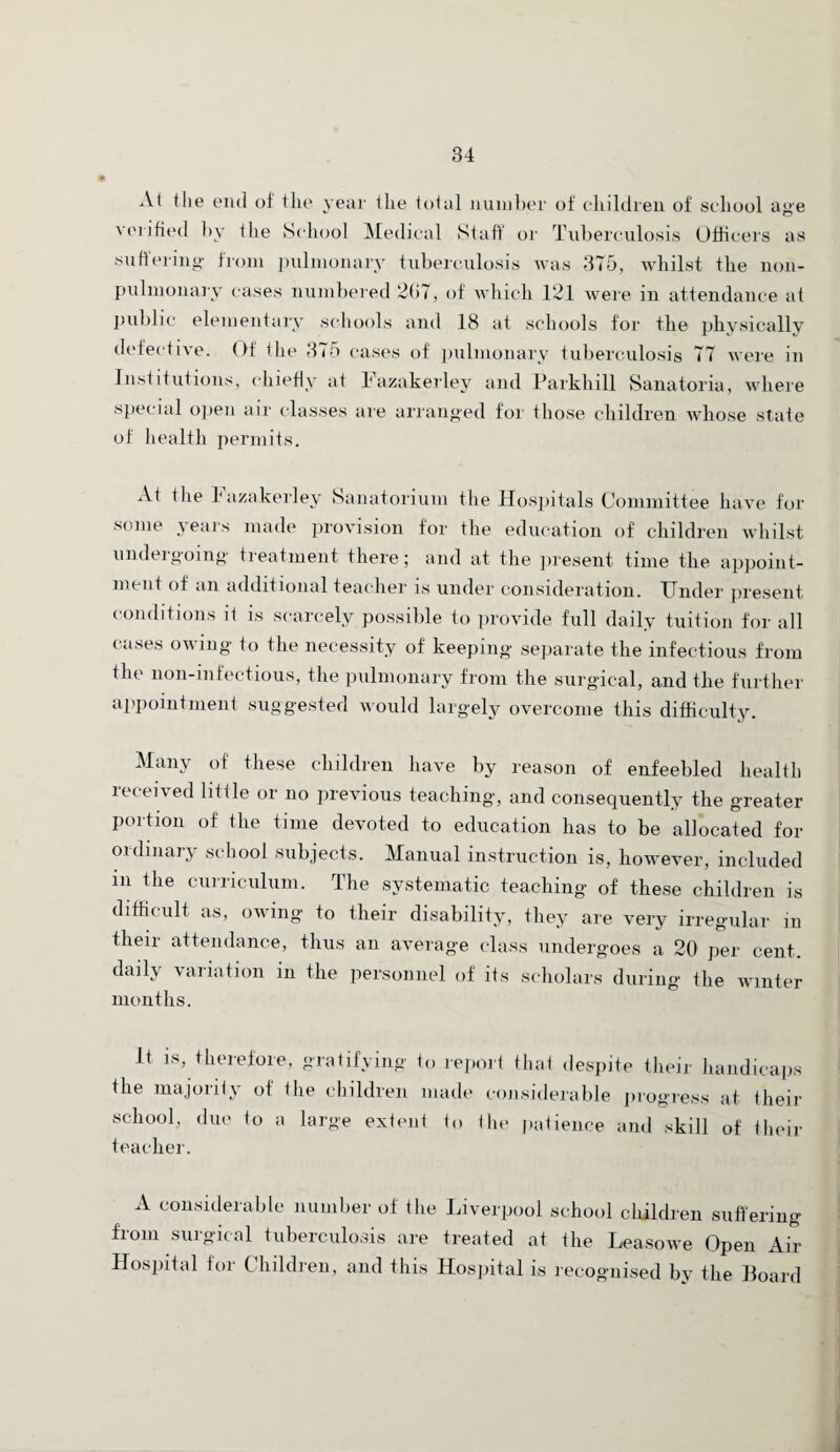 At the end of the year the total number of children of school age verified by the School Medical Staff or Tuberculosis Officers as suffering from pulmonary tuberculosis was 375, whilst the lion- pulmonary cases numbered 267, of which 121 were in attendance at public elementary schools and 18 at schools for the physically defective. Of the 375 cases of pulmonary tuberculosis 77 were m Institutions, chiefly at Lazakerley and Parkhill Sanatoria, where special open air classes are arranged for those children whose state of health permits. At the Lazakerley Sanatorium the Hospitals Committee have for some years made provision for the education of children whilst undergoing treatment there; and at the present time the appoint¬ ment of an additional teacher is under consideration. Under present conditions it is scarcely possible to provide full daily tuition for all cases owing to the necessity of keeping separate the infectious from the non-mfectious, the pulmonary from the surgical, and the further appointment suggested would largely overcome this difficulty. Many of these children have by reason of enfeebled health received little or no previous teaching, and consequently the greater portion of the time devoted to education has to be allocated for ordinary school subjects. Manual instruction is, however, included m the curriculum. The systematic teaching of these children is difficult as, owing to their disability, they are very irregular in their attendance, thus an average class undergoes a 20 per cent. daily variation in the personnel of its scholars during the winter months. It is, therefore, gratifying to report that despite their handicaps the majority of the children made considerable progress at their school, due to a large extent to the patience and skill of their teacher. A considerable number of the Liverpool school children suffering from surgical tuberculosis are treated at the Leasowe Open Air Hospital for Children, and this Hospital is recognised by the Board