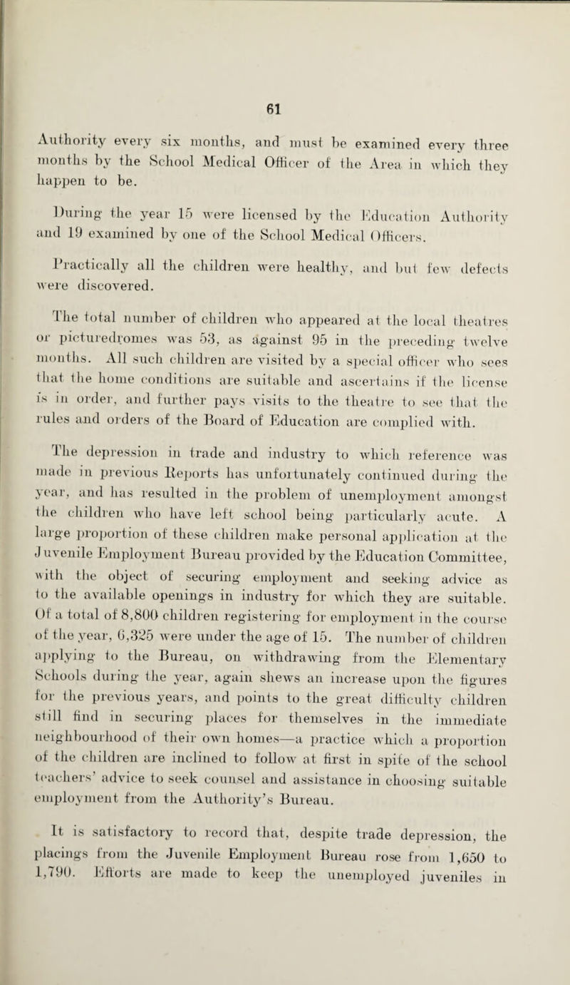 Authority every six months, and must he examined every three months by the School Medical Officer of the Area in which they happen to be. During the year 15 were licensed by the Education Authority and 19 examined by one of the School Medical Officers. 1 radically all the children were healthy, and but few defects were discovered. I he total number of children who appeared at the local theatres or picturedromes was 53, as against 95 in the preceding twelve months. All such children are visited by a special officer who sees that the home conditions are suitable and ascertains if the license is in order, and further pays visits to the theatre to see that the rules and orders of the Board of Education are complied with. The depression in trade and industry to which reference was made in previous Reports has unfortunately continued during the year, and has resulted in the problem of unemployment amongst the children who have left school being particularly acute. A large proportion of these children make personal application at the J uvenile Employment Bureau provided by the Education Committee, with the object of securing employment and seeking advice as to the available openings in industry for which they are suitable. Ol a total of 8,800 children registering for employment in the course of the year, G,325 were under the age of 15. The number of children applying to the Bureau, on withdrawing from the Elementary Schools during the year, again shews an increase upon the figures for the previous years, and points to the great difficulty children still find in securing places for themselves in the immediate neighbourhood of their own homes—a practice which a proportion of the children are inclined to follow at first in spite of the school teachers’ advice to seek counsel and assistance in choosing suitable employment from the Authority’s Bureau. It is satisfactory to record that, despite trade depression, the placings from the Juvenile Employment Bureau rose from 1,650 to 1,790. Efforts are made to keep the unemployed juveniles in