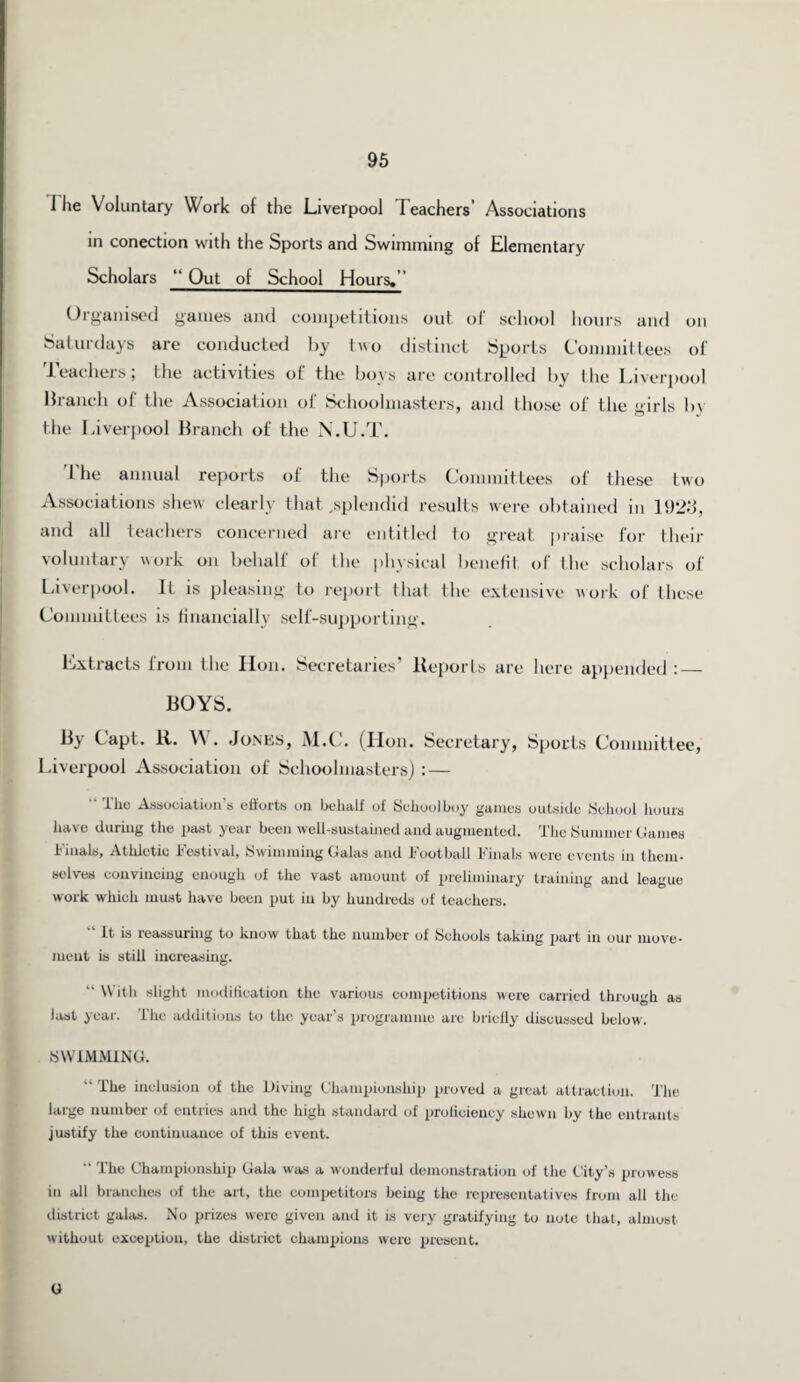 I lie Voluntary Work of the Liverpool Teachers’ Associations in conection with the Sports and Swimming of Elementary Scholars “ Out of School Hours.” Organised games and competitions out of school hours and on Saturdays are conducted by two distinct Sports Committees of teachers; the activities of the boys are controlled by the Liverpool Branch of the Association of Schoolmasters, and those of the girls by the Liverpool Branch of the N.U.T. The annual reports of the Sports Committees of these two Associations shew clearly that,splendid results were obtained in 1928, and all teachers concerned are entitled to great praise for their voluntary work on behalf ol the physical benefit of the scholars of Liverpool. It is pleasing to report that the extensive work of these Committees is financially self-supporting. Extracts from the lion. Secretaries’ Reports are here appended :— BOYS. By Capt. R. IV. Jones, M.C. (Hon. Secretary, Sports Committee, Liverpool Association of Schoolmasters) : — “ t'he Association’s efforts on behalf of Schoolboy games outside School hours have during the past year been well-sustained and augmented. The Summer Games Finals, Athletic Festival, Swimming Galas and Football Finals were events in them¬ selves convincing enough of the vast amount of preliminary training and league work which must have been put in by hundreds of teachers. It is reassuring to know that the number of Schools taking part in our move¬ ment is still increasing. “ ^ dll slight modification the various competitions were carried through as last year. The additions to the year’s programme are briefly discussed below. SWIMMING. “ The inclusion of the Diving Championship proved a great attraction. The large number of entries and the high standard of proficiency shewn by the entrants justify the continuance of this event. “ The Championship Gala was a wonderful demonstration of the City’s prowess in all branches of the art, the competitors being the representatives from all the district galas. No prizes were given and it is very gratifying to note that, almost, without exception, the district champions were present. G