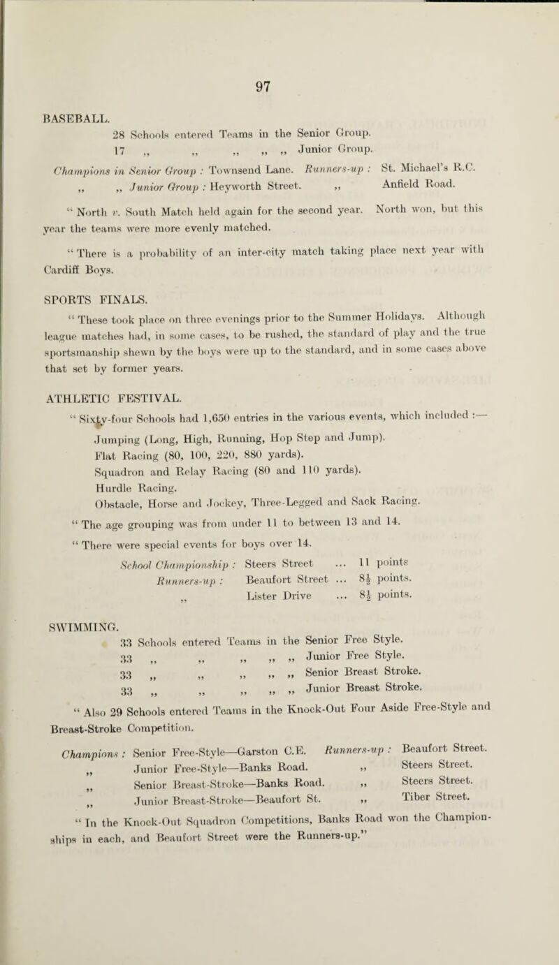 BASEBALL. 28 Schools entered Teams in the Senior Group. 17 „ „ „ „ „ Junior Group. Champions in Senior Croup : Townsend Lane. Runners-up : St. Michael s R.C. ,, „ Junior Croup : Heyworth Street. „ Anfield Road. “ North v. South Match held again for the second year. North won, but this year the teams were more evenly matched. “ There is a probability of an inter-city match taking place next year with Cardiff Boys. SPORTS FINALS. “ These took place on three evenings prior to the Summer Holidays. Although league matches had, in some cases, to be rushed, the standard of play and the true sportsmanship shewn by the boys were up to the standard, and in some cases above that set by former years. ATHLETIC FESTIVAL. “ SixLy-four Schools had 1,650 entries in the various events, which included Jumping (Long, High, Running, Hop Step and Jump). Flat Racing (80, 100, 220, 880 yards). Squadron and Relay Racing (80 and 110 yards). Hurdle Racing. Obstacle, Horse and Jockey, Three-Legged and Sack Racing. “ The age grouping was from under 11 to between 13 and 14. “ There were special events for boys over 14. School Championship : Steers Street ... 11 points Runners-up : Beaufort Street ... 84 points. Lister Drive ... 8£ points. SWIMMING. 33 Schools entered Teams in the Senior Free Style. 33 „ „ ,, „ Junior Free Style. 33 ,, „ ,, >< » Senior Breast Stroke. 33 „ „ „ ,, „ Junior Breast Stroke. “ Also 2ft Schools entered Teams in the Knock-Out Four Aside bree-Style and Breast-Stroke Competition. Champions : Senior Free-Style—Garston C.E. Runners-up : Beaufort Street. () Junior Free-Style—Banks Road. „ Steers Street. ,, Senior Breast-Stroke—Banks Road. ,, Steers Street. jt Junior Breast-Stroke—Beaufort St. ,, Tibet Street. “ In the Knock-Out Squadron Competitions, Banks Road won the Champion¬ ships in each, and Beaufort Street were the Runners-up.”