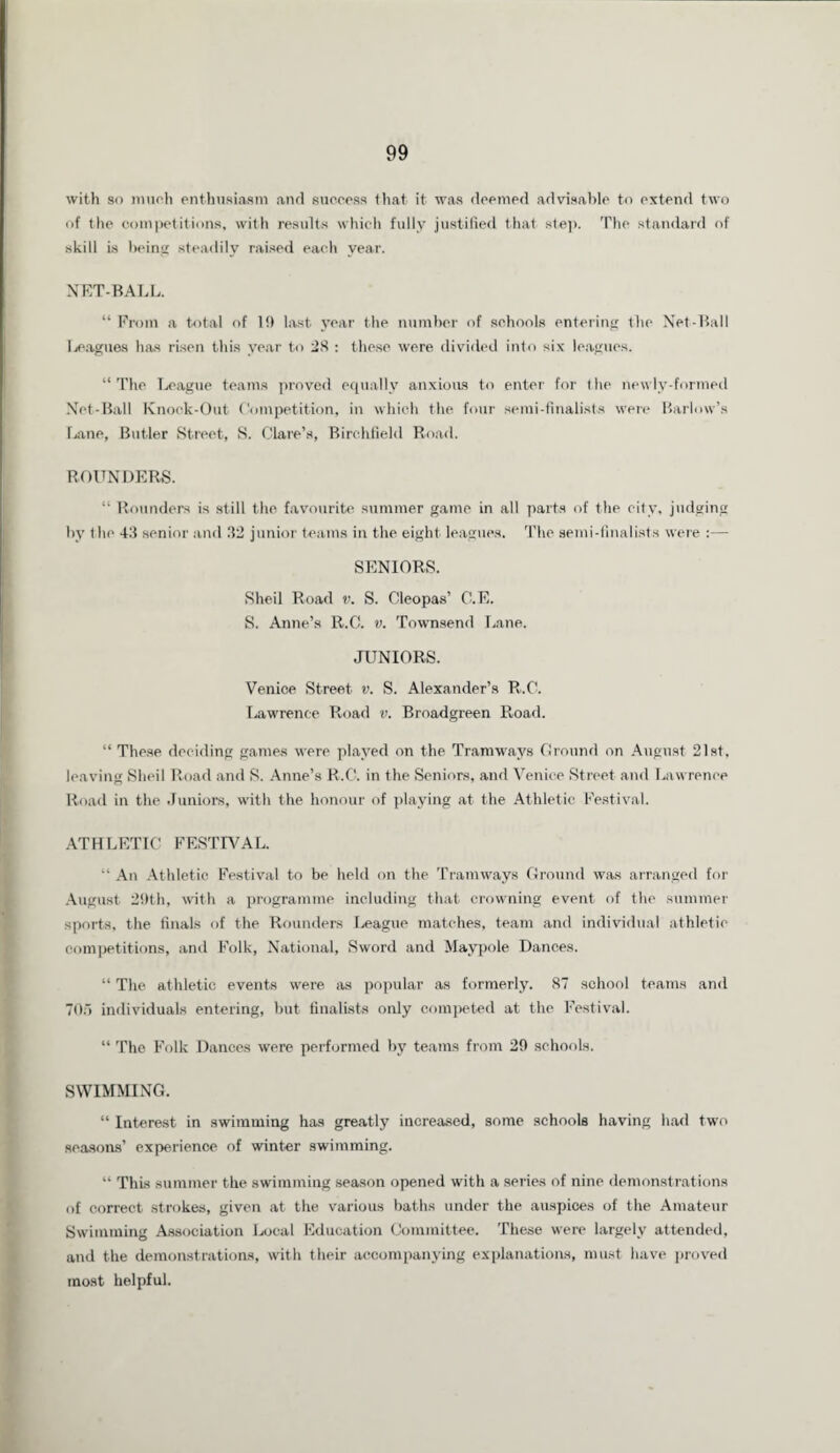 with so much enthusiasm and success that it was deemed advisable to extend two of the competitions, with results which fully justified that step. The standard of skill Ls being steadily raised each year. NET-BALL. “ From a total of 19 last year the number of schools entering the Net-Ball leagues has risen this year to 28 : these were divided into six leagues. “ The League teams proved equally anxious to enter for the newlv-formed Net-Ball Knock-Out Competition, in which the four semi-finalists were Barlow’s I jane, Butler Street, S. Clare’s, Birchfield Road. ROUNDERS. 11 Rounders is still the favourite summer game in all parts of the city, judging iby the 43 senior and 32 junior teams in the eight leagues. The semi-finalists were :— SENIORS. Sheil Road v. S. Cleopas’ C.E. S. Anne’s R.C. v. Townsend Lane. JUNIORS. Venice Street v. S. Alexander’s R.C. Lawrence Road v. Broadgreen Road. “ These deciding games were played on the Tramways Ground on August 21st, leaving Sheil Road and S. Anne’s R.C. in the Seniors, and Venice Street and Lawrence Road in the Juniors, with the honour of playing at the Athletic Festival. ATHLETIC FESTIVAL. “ An Athletic Festival to be held on the Tramways Ground was arranged for August 29th, with a programme including that crowning event of the summer sports, the finals of the Rounders League matches, team and individual athletic competitions, and Folk, National, Sword and Maypole Dances. “ The athletic events were as popular as formerly. 87 school teams and 705 individuals entering, but finalists only competed at the Festival. “ The Folk Dances were performed by teams from 29 schools. SWIMMING. “ Interest in swimming has greatly increased, some schools having had two seasons’ experience of winter swimming. “ This summer the swimming season opened with a series of nine demonstrations of correct strokes, given at the various baths under the auspices of the Amateur Swimming Association Local Education Committee. These were largely attended, and the demonstrations, with their accompanying explanations, must have proved most helpful.
