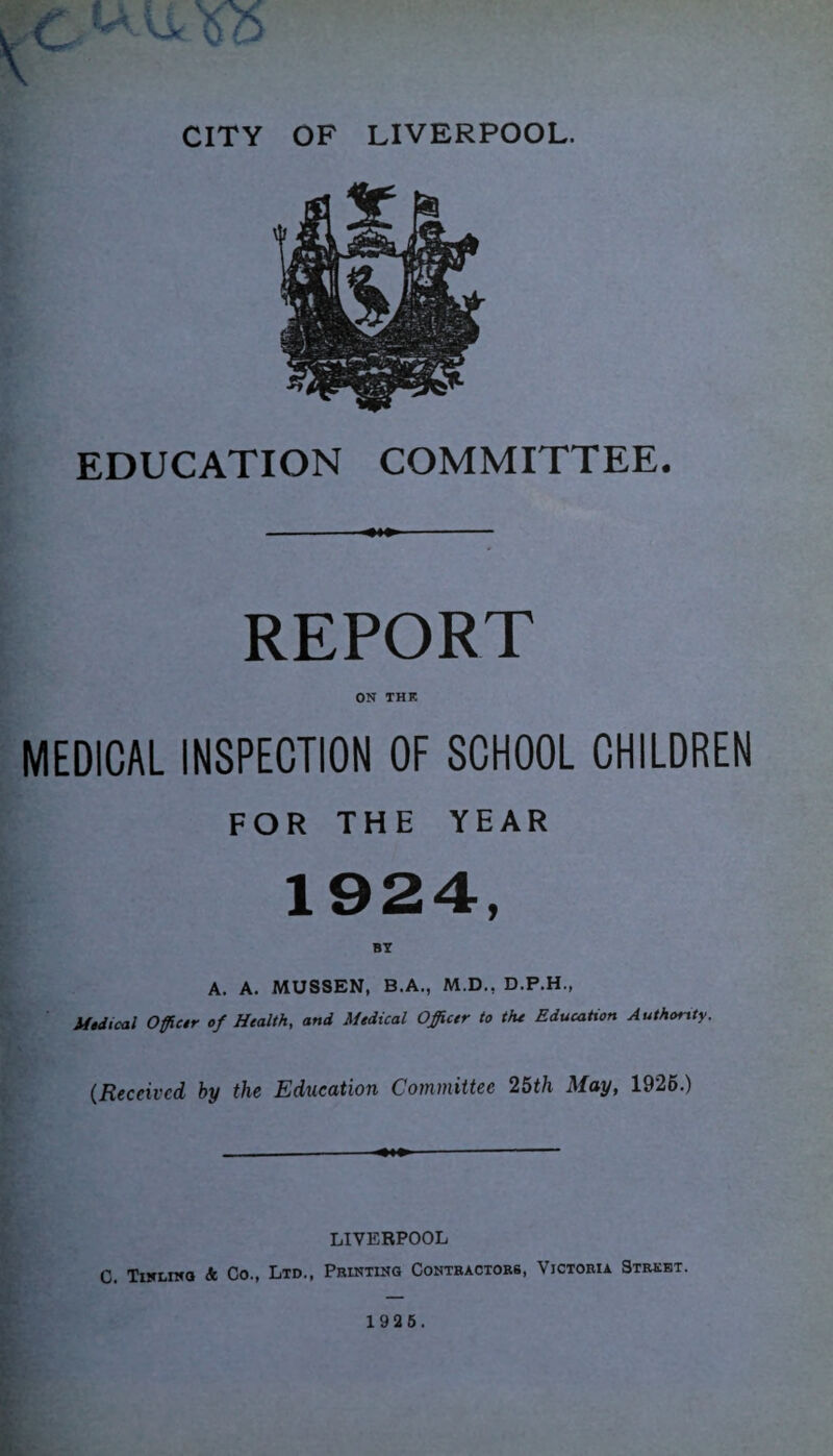 EDUCATION COMMITTEE. REPORT ON THE MEDICAL INSPECTION OF SCHOOL CHILDREN FOR THE YEAR 1924, A. A. MUSSEN, B.A., M.D., D.P.H., Medical Officer of Health, and Medical Officer to the Education Authority. (Received by the Education Committee 25th May, 1926.) LIVERPOOL C. Tinlino Sc Co., Ltd., Printing Contractors, Victoria Street. 1925.