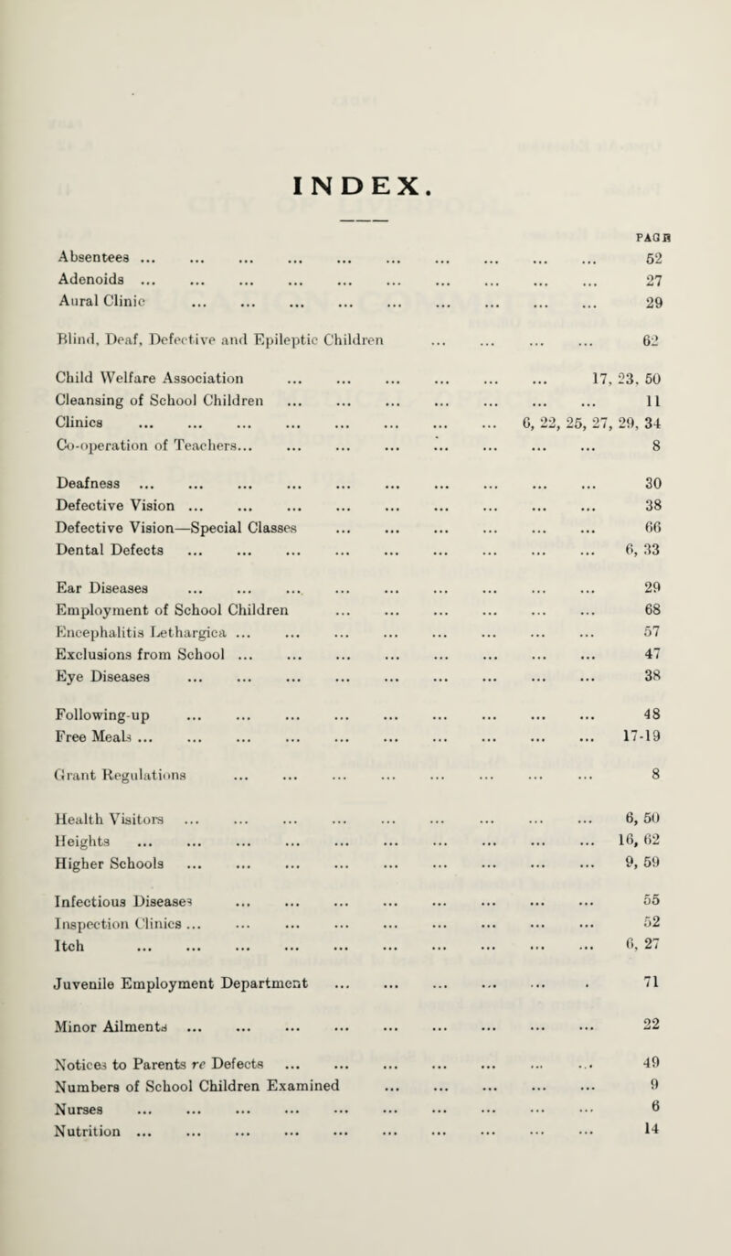 INDEX Absentees ... Adenoids ... Aural Clinic PAQH 52 27 29 Blind, Deaf, Defective and Epileptic Children 62 Child Welfare Association Cleansing of School Children Clinics Co-operation of Teachers... 17, 23. 50 . 11 6, 22, 25, 27, 29. 34 . 8 Deafness Defective Vision ... Defective Vision—Special Classes Dental Defects 30 38 66 6, 33 Ear Diseases Employment of School Children Encephalitis Lethargica ... Exclusions from School ... Eye Diseases . 29 68 57 47 38 Following-up Free Meals ... 48 17-19 Grant Regulations 8 Health Visitors Heights Higher Schools 6, 50 16, 62 9, 59 Infectious Diseases Inspection Clinics ... Itch 55 52 6, 27 Juvenile Employment Department 71 Minor Ailments 22 Notices to Parents re Defects Numbers of School Children Examined Nurses . Nutrition. 49 9 6 14