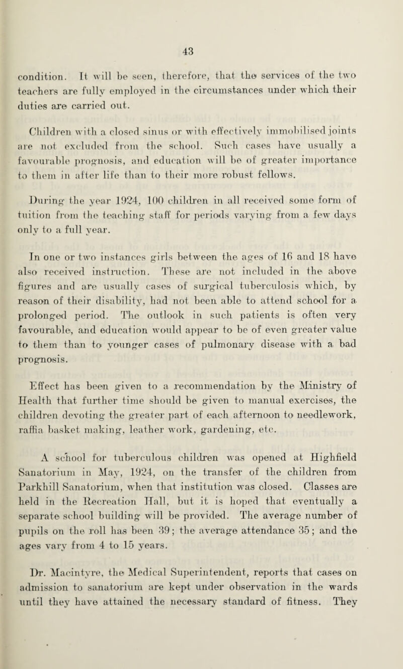 condition. It will be seen, therefore, that the services of the two teachers are fully employed in the circumstances under which their duties are carried out. Children with a closed sinus or with effectively immobilised joints are not excluded from the school. Such cases have usually a favourable prognosis, and education will bo of greater importance to them in after life than to their more robust fellows. During the year 1924, 100 children in all received some form of tuition from the teaching staff for periods varying* from a few days only to a full year. In one or two instances girls between the ages of 16 and IS have also received instruction. These are not included in the above figures and are usually cases of surgical tuberculosis which, by reason of their disability, had not been able to attend school for a prolonged period. The outlook in such patients is often very favourable, and education would appear to be of even greater value to them than to younger cases of pulmonary disease with a bad prognosis. Effect has been given to a recommendation by the Ministry of Health that further time should he given to manual exercises, the children devoting the greater part of each afternoon to needlework, raffia basket making, leather work, gardening, etc. A school for tuberculous children was opened at Highfield Sanatorium in May, 1924, on the transfer* of the children from Parkhill Sanatorium, when that institution was closed. Classes are held in the Recreation Hall, but it is hoped that eventually a separate school building will be provided. The average number of pupils on the roll has been 39; the average attendance 35; and the ages vary from 4 to 15 years. Dr. Macintyre, the Medical Superintendent, reports that cases on admission to sanatorium are kept under observation in the wards until they have attained the necessary standard of fitness. They