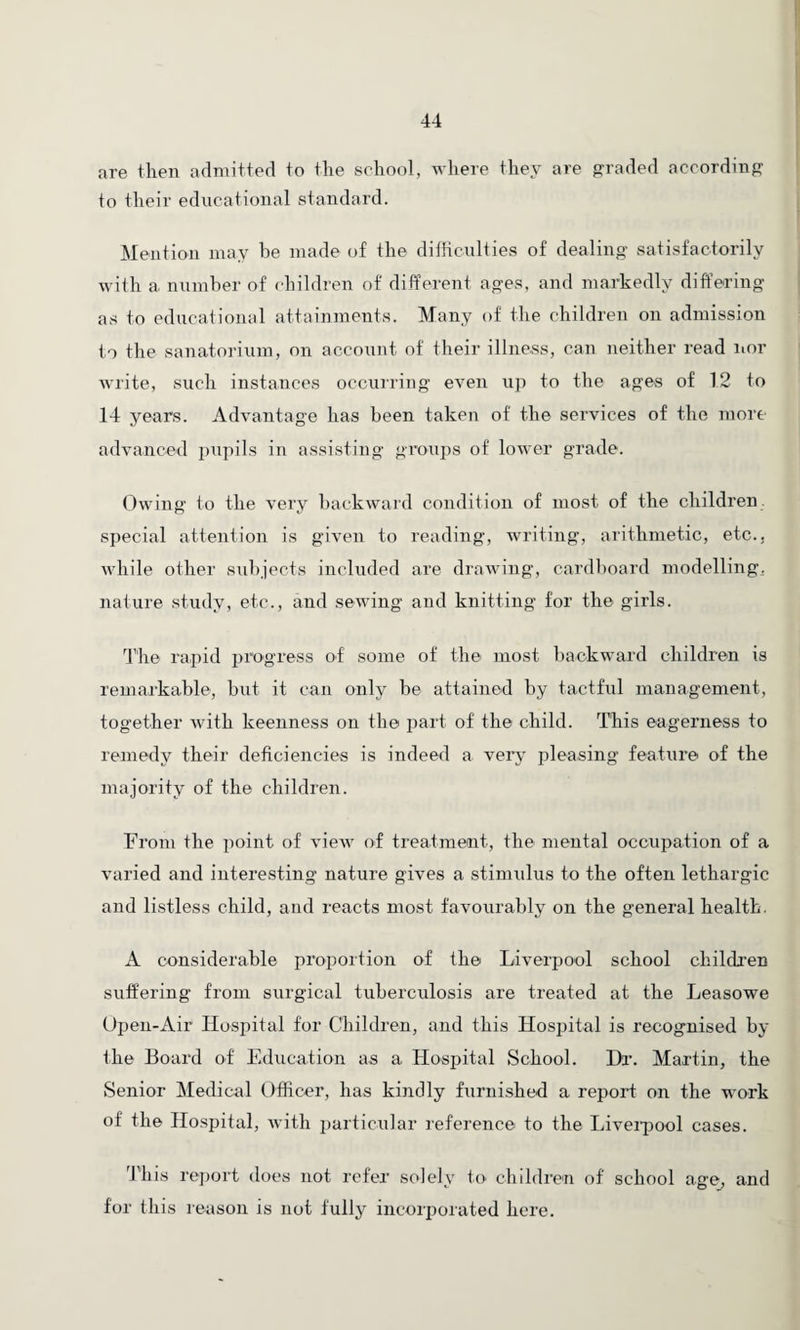 are then admitted to the school, where they are graded according to their educational standard. Mention may be made of the difficulties of dealing satisfactorily with a number of children of different ages, and markedly differing as to educational attainments. Many of the children on admission to the sanatorium, on account of their illness, can neither read nor write, such instances occurring even up to the ages of 12 to 14 years. Advantage has been taken of the services of the more advanced pupils in assisting groups of lower grade. Owing to the very backward condition of most of the children special attention is given to reading, writing, arithmetic, etc., while other subjects included are drawing, cardboard modelling, nature study, etc., and sewing and knitting for the girls. The rapid progress of some of the most backward children is remarkable, but it can only be attained by tactful management, together with keenness on the part of the child. This eagerness to remedy their deficiencies is indeed a very pleasing feature of the majority of the children. From the point of view of treatment, the mental occupation of a varied and interesting nature gives a stimulus to the often lethargic and listless child, and reacts most favourably on the general health. A considerable proportion of the Liverpool school children suffering from surgical tuberculosis are treated at the Leasowe Open-Air Hospital for Children, and this Hospital is recognised by the Board of Education as a Hospital School. Dr. Martin, the Senior Medical Officer, has kindly furnished a report on the work of the Hospital, with particular reference to the Liverpool cases. This report does not refer solely to children of school age, and for this reason is not fully incorporated here.