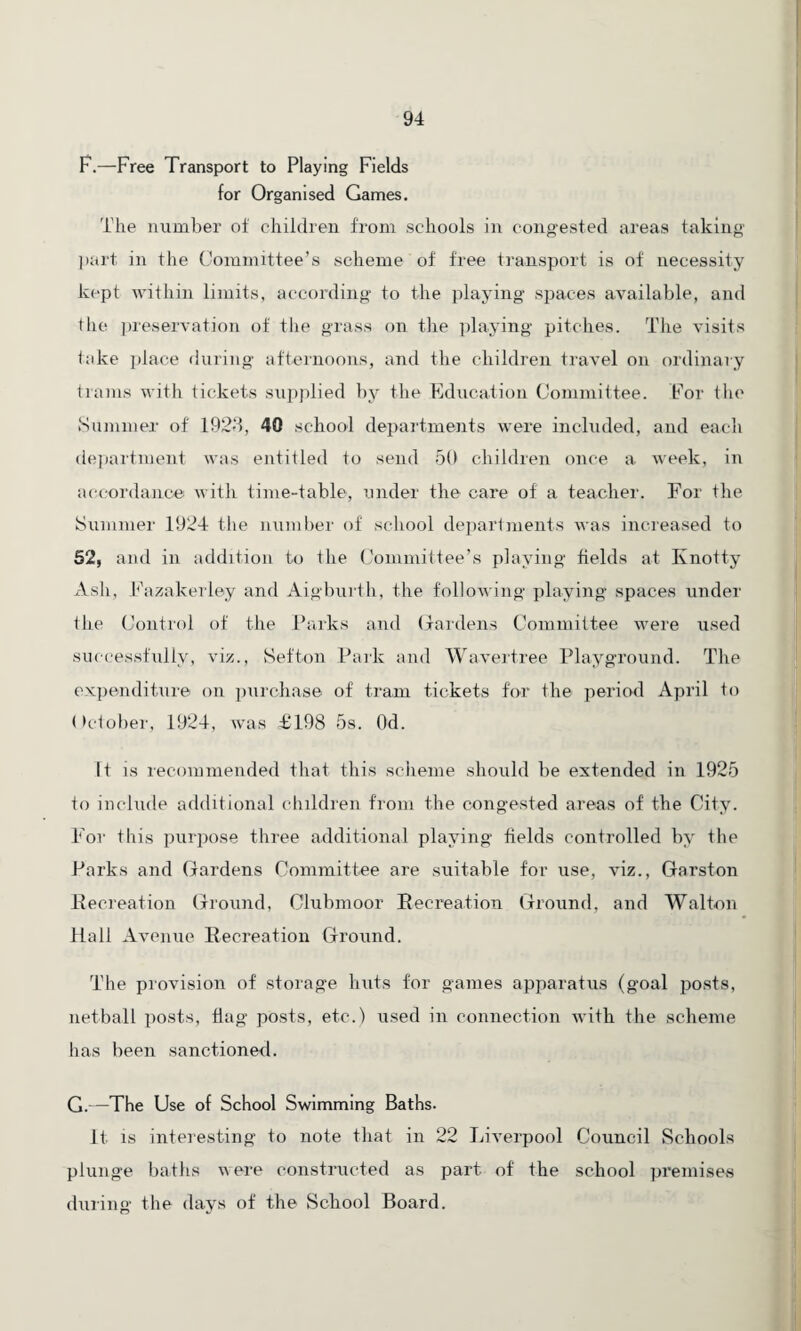 F.—Free Transport to Playing Fields for Organised Games. The number of children from schools in congested areas taking part in the Committee’s scheme of free transport is of necessity kept within limits, according to the playing spaces available, and the preservation of the grass on the playing pitches. The visits take place during afternoons, and the children travel on ordinary trams with tickets supplied by the Education Committee. For the Summer of 1928, 40 school departments were included, and each department was entitled to send 50 children once a week, in accordance with time-table, under the care of a teacher. For the Summer 1924 the number of school departments was increased to 52, and in addition to the Committee’s playing fields at Knotty Ash, Fazakerley and Aigburth, the following playing spaces under the Control of the Parks and Gardens Committee were used successfully, viz., Sefton Park and Wavertree Playground. The expenditure on purchase of tram tickets for the period April to October, 1924, was £198 5s. Od. It is recommended that this scheme should be extended in 1925 to include additional children from the congested areas of the City. For this purpose three additional playing fields controlled by the Parks and Gardens Committee are suitable for use, viz., Garston Recreation Ground, Clubmoor Recreation Ground, and Walton Hall Avenue Recreation Ground. The provision of storage huts for games apparatus (goal posts, netball posts, flag posts, etc.) used in connection with the scheme has been sanctioned. G.—The Use of School Swimming Baths- It is interesting to note that in 22 Liverpool Council Schools plunge baths were constructed as part of' the school premises during the days of the School Board.