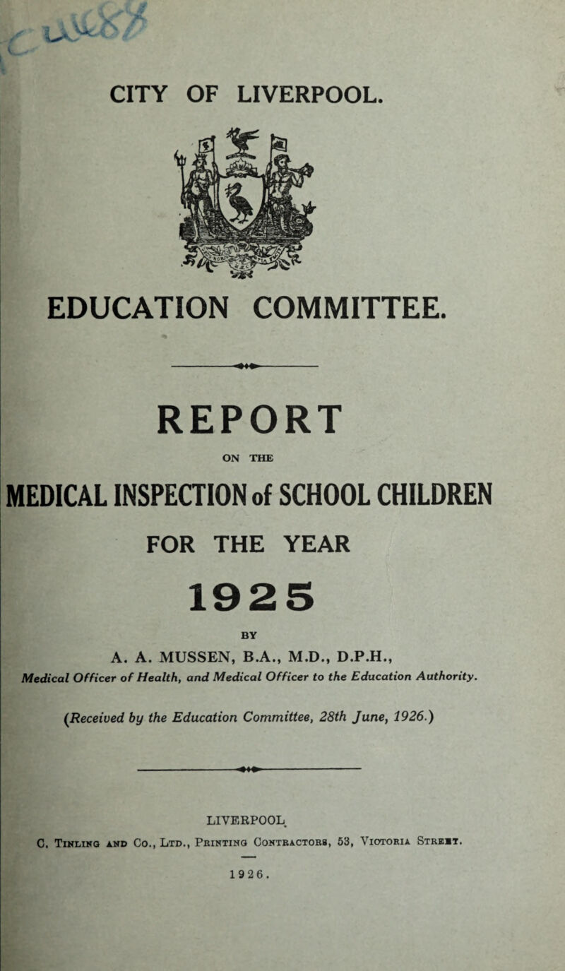 EDUCATION COMMITTEE. REPORT ON THE MEDICAL INSPECTION of SCHOOL CHILDREN FOR THE YEAR 1925 A. A. MUSSEN, B.A., M.D., D.P.H., Medical Officer of Health, and Medical Officer to the Education Authority. (Received by the Education Committee, 28th June, 1926.) LIVERPOOL C. Tinlino and Co., Ltd., Printing Contractors, 53, Victoria Strebt.