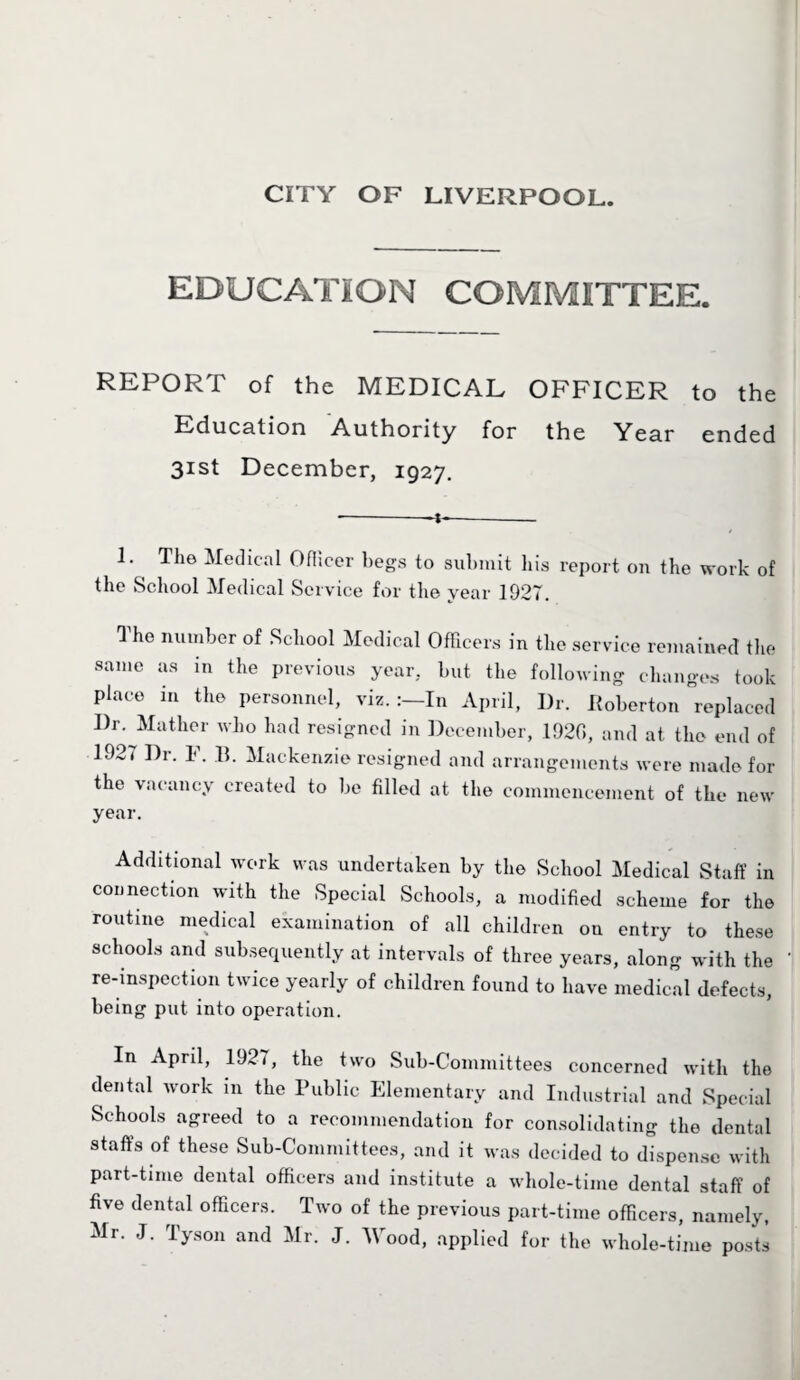 EDUCATION COMMITTEE. REPORT of the MEDICAL OFFICER to the Education Authority for the Year ended 31st December, 1927. I. The Medical Officer begs to submit bis report on the work of the School Medical Service for the year 1927. The number of School Medical Officers in the service remained the same as in the previous year, but the following changes took place in the personnel, viz. In April, Dr. Boberton replaced I)r. Mather who had resigned in December, 1920, and at the end of 1927 Dr. F. B. Mackenzie resigned and arrangements were made for the vacancy created to be filled at the commencement of the new year. Additional work was undertaken by the School Medical Staff in connection with the Special Schools, a modified scheme for the routine medical examination of all children on entry to these schools and subsequently at intervals of three years, along with the re-inspection twice yearly of children found to have medical defects, being put into operation. In April, 1927, the two Sub-Committees concerned with the dental work in the Public Elementary and Industrial and Special Schools agreed to a recommendation for consolidating the dental staffs of these Sub-Committees, and it was decided to dispense with part-time dental officers and institute a whole-time dental staff of five dental officers. Two of the previous part-time officers, namely, Mr. J. Tyson and Mr. J. AVood, applied for the whole-time posts