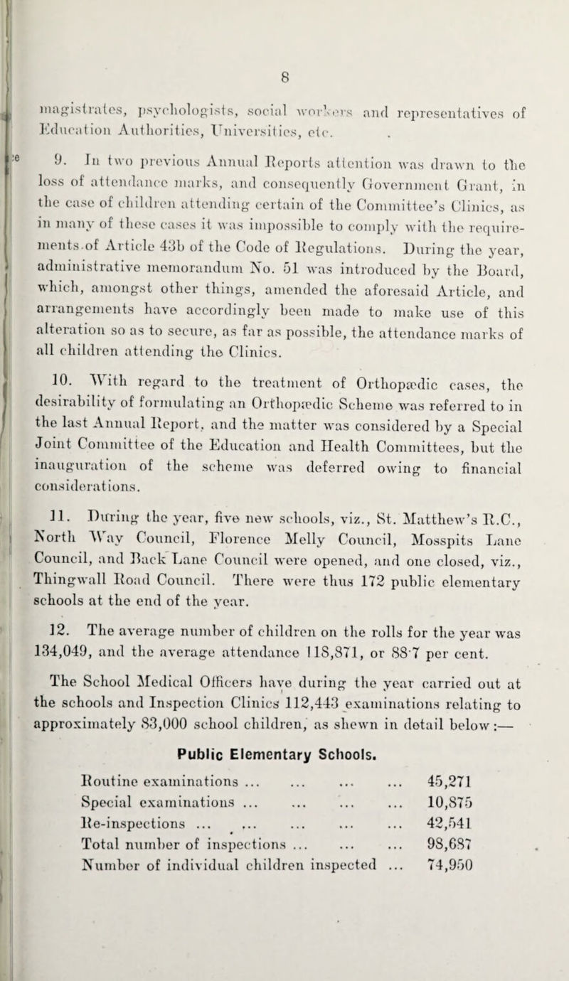 magistrates, psychologists, socitil workers and representatives of Education Authorities, Universities, etc. J. In two previous Annual Reports attention was drawn to tlie loss of attendance marks, and consequently Government Grant, in the case of children attending certain of the Committee’s Clinics, as in many of these cases it was impossible to comply with the require¬ ments.of Article 43b of the Code of Regulations. During the year, administrative memorandum No. 51 was introduced by the Board, which, amongst other things, amended the aforesaid Article, and arrangements have accordingly been made to make use of this alteration so as to secure, as far as possible, the attendance marks of all children attending the Clinics. 10. With regard to the treatment of Orthopaedic cases, the desirability of formulating an Orthopaedic Scheme was referred to in the last Annual Report, and the matter was considered by a Special Joint Committee of the Education and Health Committees, but the inauguration of the scheme was deferred owing to financial considerations. 11. During the year, five new schools, viz., St. Matthew’s lt.C., i North M av Council, Florence Melly Council, Mosspits Lane Council, and Back Lane Council were opened, and one closed, viz., Thingwall Road Council. There were thus 172 public elementary schools at the end of the year. 12. The average number of children on the rolls for the year was 134,049, and the average attendance IIS,871, or 88'7 per cent. The School Medical Officers have during the vear carried out at the schools and Inspection Clinics 112,443 examinations relating to approximately 83,000 school children, as shewn in detail below:— Public Elementary Schools. Routine examinations ... 45,271 Special examinations ... 10,875 Re-inspections ... 42,541 Total number of inspections. 98,687 Number of individual children inspected .. 74,950