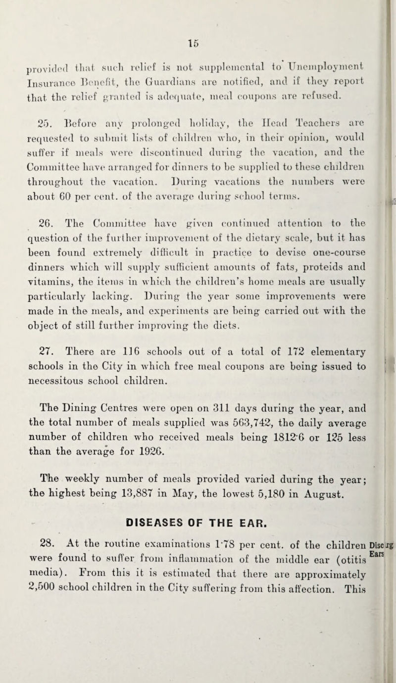 provided that such relief is not supplemental to Unemployment Insurance Benefit, the Guardians are notified, and if they report that the relief granted is adequate, meal coupons are refused. 25. Before any prolonged holiday, the Head Teachers are requested to submit lists of children who, in their opinion, would suffer if meals were discontinued during the vacation, and the Committee have arranged for dinners to he supplied to these children throughout the vacation. During vacations the numbers were about GO per cent, of the average during school terms. 2G. The Committee have given continued attention to the question of the further improvement of the dietary scale, but it has been found extremely difficult in practice to devise one-course dinners which will supply sufficient amounts of fats, proteids and vitamins, the items in which the children’s home meals are usually particularly lacking. During the year some improvements were made in the meals, and experiments are being carried out with the object of still further improving the diets. 27. There are 116 schools out of a total of 172 elementary schools in the City in which free meal coupons are boing issued to necessitous school children. The Dining Centres were open on 311 days during the year, and the total number of meals supplied was 563,742, the daily average number of children who received meals being 18120 or 125 less than the average for 1926. The weekly number of meals provided varied during the year; the highest being 13,887 in May, the lowest 5,180 in August. DISEASES OF THE EAR. 28. At the routine examinations 1'78 per cent, of the children Dlscrg were found to suffer from inflammation of the middle ear (otitis EaR media). From this it is estimated that there are approximately 2,500 school children in the City suffering from this affection. This