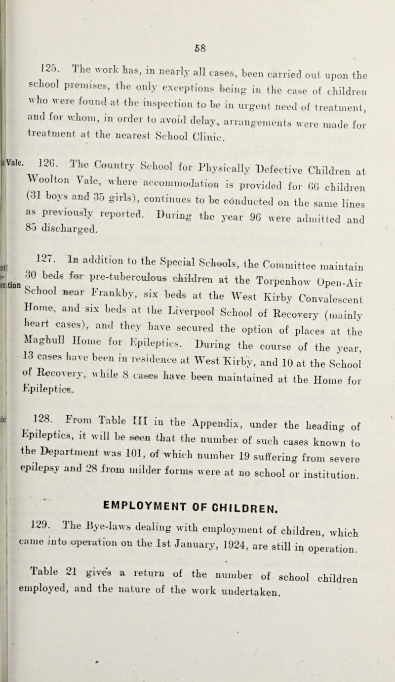 125. The work has, in nearly all cases, been carried out upon the school premises, the only exceptions being- in the case of children who were found at the inspection to he in urgent need of treatment, and for whom, in order to avoid delay, arrangements were made for treatment at the nearest School Clinic. «va!e. 120. The Country School for Physically Defective Children at Wool ton Vale, where accommodation is provided for GO children m boys and 35 girls), continues to be conducted on the same lines  Previ°Usly ported. During the year 9G were admitted and 85 discharged. '57' J a<Wition 10 the Vcial Schools, the Committee maintain ,ion 30 beJs ,or Pce-tahcrcnlous children at the Torpenhow Open-Air •School near Frankly, six beds at the West Kirby Convalescent Home, and six beds at the Liverpool School of Recovery (mainly hour! cases), and they have secured the option of places at the Maghull Home for Epileptics. During the course of the year, 13 bm Wn r,'s''lcnce at West Kirby, and 10 at the siliool of Recovery, while 8 cases have been maintained at the Home for Epileptics, M 128. From Table III in the Appendix, under the heading of Epileptics, it will he seen that the number of such cases known to the Department was 101, of which number 19 suffering from severe epilepsy and 28 from milder forms were at no school or institution. EMPLOYMENT OF CHILDREN. 129. The Dye-laws dealing with employment of children, which came into operation on the 1st January, 1924, are still in operation. Table 21 gives a return of the number of school children employed, and the nature of the work undertaken.