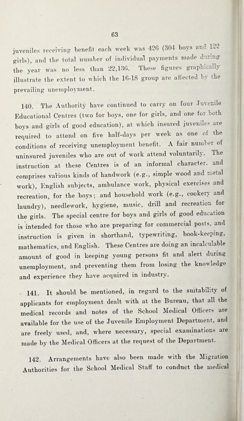 juveniles receiving1 benefit each week was 426 (304 boys one. 1-2 girls), and the total number of individual payments made during the year was no less, than 22,136. These figures graphically illustrate the extent to which the 16-18 group are affected by the prevailing unemployment. 140. The Authority have continued to carry on four Juvenile Educational Centres (two for boys, one for girls, and one tor both boys and girls of good education), at which insured juveniles are required to attend on five half-days per week as one of the conditions of receiving unemployment benefit. A fair number of uninsured juveniles who are out of work attend voluntarily. The instruction at these Centres is of an informal character, and comprises various kinds of handwork (e.g., simple wood and metal work), English subjects, ambulance work, physical exercises and recreation, for the boys; and household work (e.g., cookery and laundry), needlework, hygiene, music, drill and recreation for the girls. The special centre for boys and girls of good education is intended for those who are preparing for commercial posts, and instruction is given in shorthand, typewriting, book-keeping, mathematics, and English. These Centres are doing an incalculable amount of good in keeping young persons fit and alert during unemployment, and preventing them from losing the knowledge and experience they have acquired in industry. 141. It should be mentioned, in regard to the suitability of applicants for employment dealt with at the Bureau, that all the medical records and notes of the School Medical Officers are available for the use of the Juvenile Employment Department, and are freely used, and, where necessary, special examinations are made by the Medical Officers at the request of the Department. 142. Arrangements have also been made with the Migration Authorities for the School Medical Staff to conduct the medical