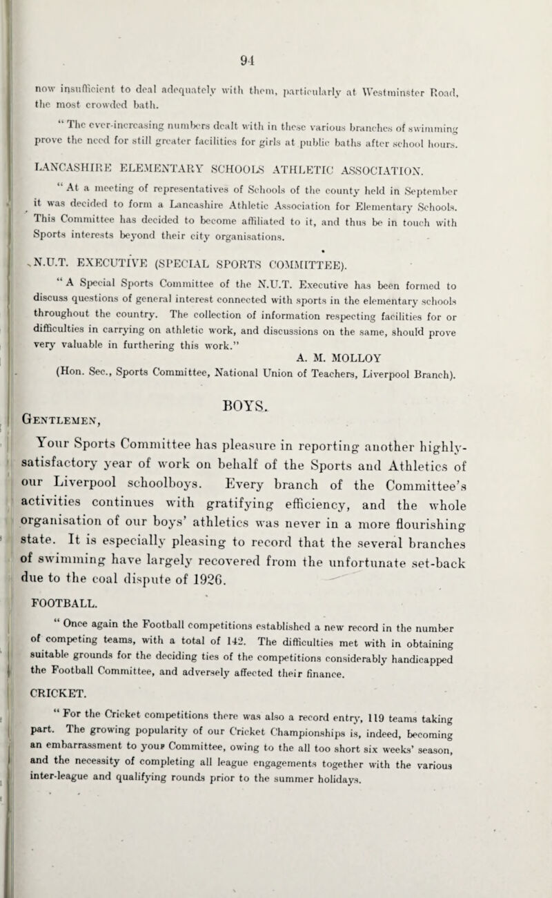 9-1 now insufficient to deal adequately with them, particularly at Westminster Road, the most crowded bath. “ Tlic ever-increasing numbers dealt with in these various branches of swimming prove the need for still greater facilities for girls at public baths after school hours. LANCASHIRE ELEMENTARY SCHOOLS ATHLETIC ASSOCIATION. “ At a meeting of representatives of Schools of the county held in September it was decided to form a Lancashire Athletic Association for Elementary Schools. This Committee has decided to become affiliated to it, and thus be in touch with Sports interests beyond their city organisations. -N.U.T. EXECUTIVE (SPECIAL SPORTS COMMITTEE). A Special Sports Committee of the N.U.T. Executive has been formed to discuss questions of general interest connected with sports in the elementary schools throughout the country. The collection of information respecting facilities for or difficulties in carrying on athletic work, and discussions on the same, should prove very valuable in furthering this work.” A. M. MOLLOY (Hon. Sec., Sports Committee, National Union of Teachers, Liverpool Branch). BOYS. Gentlemen, Ttour Sports Committee has pleasure in reporting another highly- satisfactory year of work on behalf of the Sports and Athletics of our Liverpool schoolboys. Every branch of the Committee’s activities continues with gratifying efficiency, and the whole organisation of our boys athletics was never in a more flourishing © state. It is especially pleasing to record that the several branches of swimming have largely recovered from the unfortunate set-back due to the coal dispute of 192G. FOOTBALL. Once again the Football competitions established a new record in the number of competing teams, with a total of 142. The difficulties met with in obtaining suitable grounds for the deciding ties of the competitions considerably handicapped j the Football Committee, and adversely affected their finance. CRICKET. “ For the Cricket competitions there was also a record entry, 119 teams taking part. The growing popularity of our Cricket Championships is, indeed, becoming an embarrassment to your Committee, owing to the all too short six weeks’ season, and the necessity of completing all league engagements together with the various inter-league and qualifying rounds prior to the summer holidays.