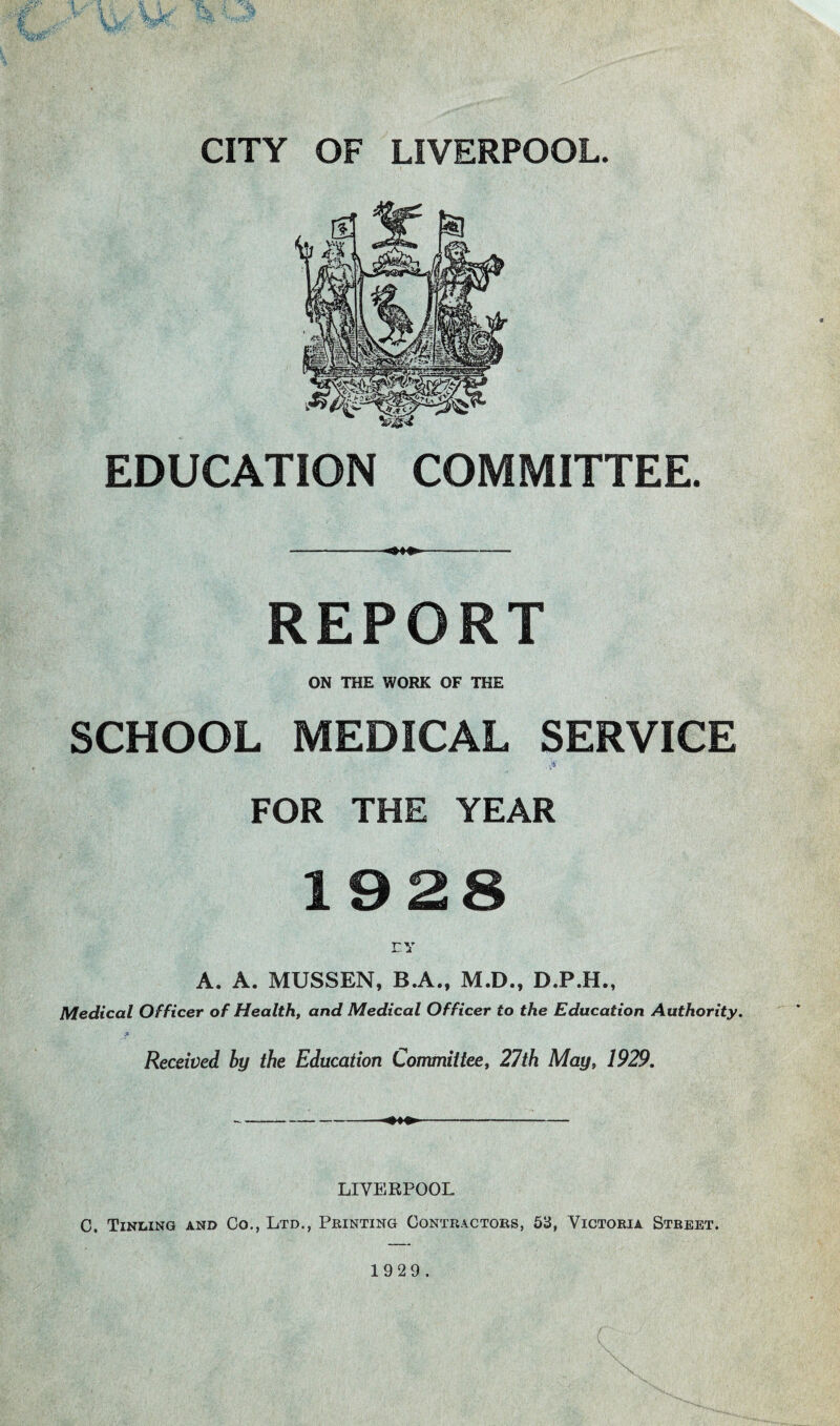 EDUCATION COMMITTEE. --- REPORT ON THE WORK OF THE SCHOOL MEDICAL SERVICE FOR THE YEAR 1928 EY A. A. MUSSEN, B.A., M.D., D.P.H., Medical Officer of Health, and Medical Officer to the Education Authority. f Received by the Education Committee, 27th May, 1929. --- LIVERPOOL C. Tinling and Co., Ltd., Printing Contractors, 53, Victoria Street.