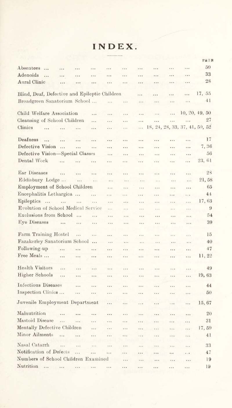 Absentees ... Adenoids ... Aural Clinic Blind, Deaf, Defective and Epileptic Children Broadgreen Sanatorium School ... Child Welfare Association Cleansing of School Children Clinics Deafness ... ... ... ... ... Defective Vision ... Defective Vision—Special Classes Dental Work Ear Diseases Eddisbury Lodge ... Employment of School Children Encephalitis Lethargica ... Epileptics ... Evolution of School Medical Service Exclusions from School ... Eye Diseases PAG B 50 33 28 ... 17, 55 41 10, 20, 49, 50 27 37, 41, 50, 52 17 7,36 56 ... 23, 61 28 21, 58 65 44 17, 63 9 54 39 Farm Training Hostel Fazakerley Sanatorium School ... Following-up Free Meals ... 35 40 47 Health Visitors Higher Schools 49 19, 03 Infectious Diseases Inspection Clinics ... 44 50 Juvenile Employment Department 15, 67 Malnutrition Mastoid Disease Mentally Defective Children Minor Ailments 20 31 17, 59 41 Nasal Catarrh Notification of Defects Numbers of School Children Examined Nutrition 33 47 19 19