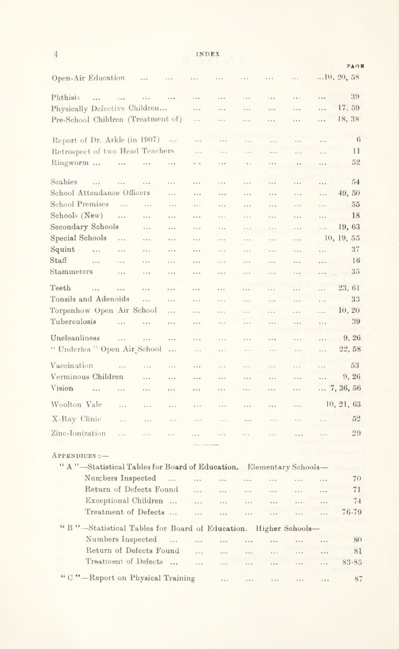 PAOK Open-Air Education ...10, 20, 58 Phthisis Physically Defective Children... Pre-School Children (Treatment of) 39 17, 59 18, 38 Report of Dr. Arkle (in 1907) Retrospect of two Head Teachers Ringworm ... G 11 52 Scabies School Attendance Officers School Premises Schools (New) Secondary Schools Special Schools Squint >.. Staff Stammerers 54 . 49, 50 55 18 . 19, 63 10, 19, 55 37 16 35 Teeth Tonsils and Adenoids Torpenhow Open Air School Tuberculosis 23, 61 33 10, 20 39 Uneleanliness “ Underlea ” Open AirJSchool ... 9, 26 22, 58 Vaccination Verminous Children Vision Woolton Vale X-Ray Clinic Zinc-Ionization 53 9, 26 . 7, 36, 56 10, 21, 63 52 29 Appendices :— “ A ”—Statistical Tables for Board of Education. Elementary Schools— Numbers Inspected ... ... ... ... ... ... ... 70 Return of Defects Found ... ... ... ... ... ... 71 Exceptional Children ... ... ... ... ... ... ... 74 Treatment of Defects ... ... ... ... ... ... ... 76-79 “ B ”—Statistical Tables for Board of Education. Higher Schools— Numbers Inspected ... ... ... ... ... ... ... 80 Return of Defects Found ... ... ... ... ... ... 81 Treatment of Defects ... ... ... ... ... ... ... 83-85 “ C ”—Report on Physical Training 87