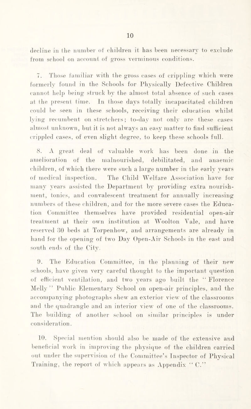 decline in the number of children it has been necessary to exclude from school on account of gross verminous conditions. T. Those familiar with the gross cases of crippling which were formerly found in the Schools for Physically Defective Children cannot help being struck by the almost total absence of such cases at the present time. In those days totally incapacitated children could be seen in these schools, receiving their education whilst lving recumbent on stretchers; to-day not only are these cases almost unknown, but it is not always an easy matter to find sufficient crippled cases, of even slight degree, to keep these schools full. 8. A great deal of valuable work has been done in the amelioration of the malnourished, debilitated, and anaemic children, of which there were such a large number in the early years of medical inspection. The Child Welfare Association have for many years assisted the Department by providing extra nourish¬ ment, tonics, and convalescent treatment for annually increasing numbers of these children, and for the more severe cases the Educa¬ tion Committee themselves have provided residential open-air treatment at their own institution at Woolton Yale, and have reserved 30 beds at Torpenhow, and arrangements are already in hand for the opening of two Day Open-Air Schools in 1 he east and south ends of the City, 9. The Education Committee, in the planning of iheir new schools, have given very careful thought to the important question of efficient ventilation, and two years ago built the c‘ Florence Melly ” Public Elementary School on open-air principles, and the accompanying photographs shew an exterior view of the classrooms and the quadrangle and an interior view of one of the classrooms. The building of another school on similar principles is under consideration. 10. Special mention should also be made of the extensive and beneficial work in improving the physique of the children carried out under the supervision of the Committee’s Inspector of Physical Training, the report of which appears as Appendix “ C.”