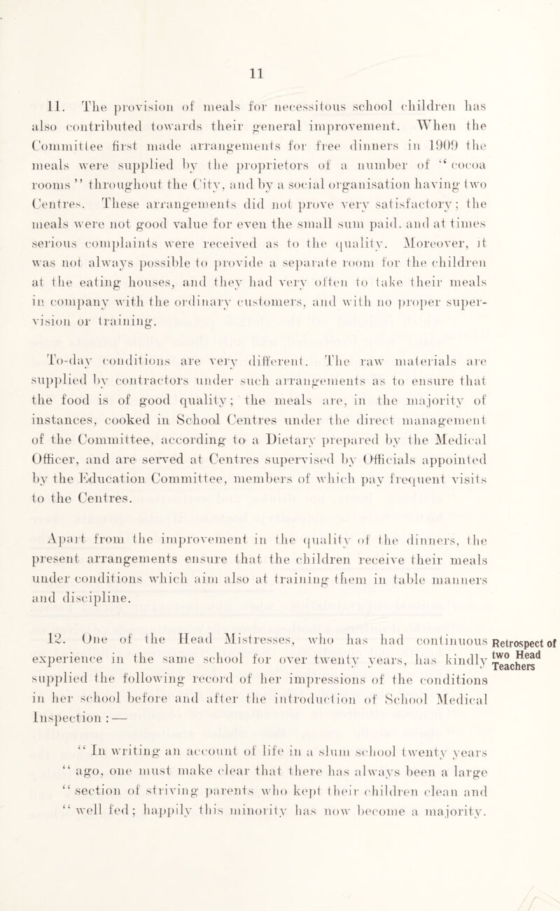 11. The provision of meals for necessitous school children has also contributed towards their general improvement. When the Committee first made arrangements for free dinners in 1909 the meals were supplied by the proprietors of a number of “ cocoa rooms ” throughout the City, and by a social organisation having two Centres. These arrangements did not prove very satisfactory; the meals were not good value for even the small sum paid, and at times serious complaints were received as to the quality. Moreover, it was not always possible to provide a separate room for the children at the eating houses, and they had very often to take their meals in company with the ordinary customers, and with no proper super¬ vision oi- training. To-day conditions are very different. The raw materials are supplied by contractors under such arrangements as to ensure that the food is of good quality; the meals are, in the majority of instances, cooked in School Centres under the direct management of the Committee, according to a Dietary prepared by the Medical Officer, and are served at Centres supervised by Officials appointed by the Education Committee, members of which pay frequent visits to the Centres. Apart from the improvement in the quality of the dinners, the present arrangements ensure that the children receive their meals under conditions which aim also at training them in table manners and discipline. 12. One of the Head Mistresses, who has had continuous experience in the same school for over twenty years, has kindly supplied the following record of her impressions of the conditions in her school before and after the introduction of School Medical Inspection : — In writing an account of life in a slum school twenty years “ ago, one must make clear that there has always been a large “section of striving parents who kept their children clean and “ well fed; happily this minority has now become a majority. Retrospect of two Head Teachers