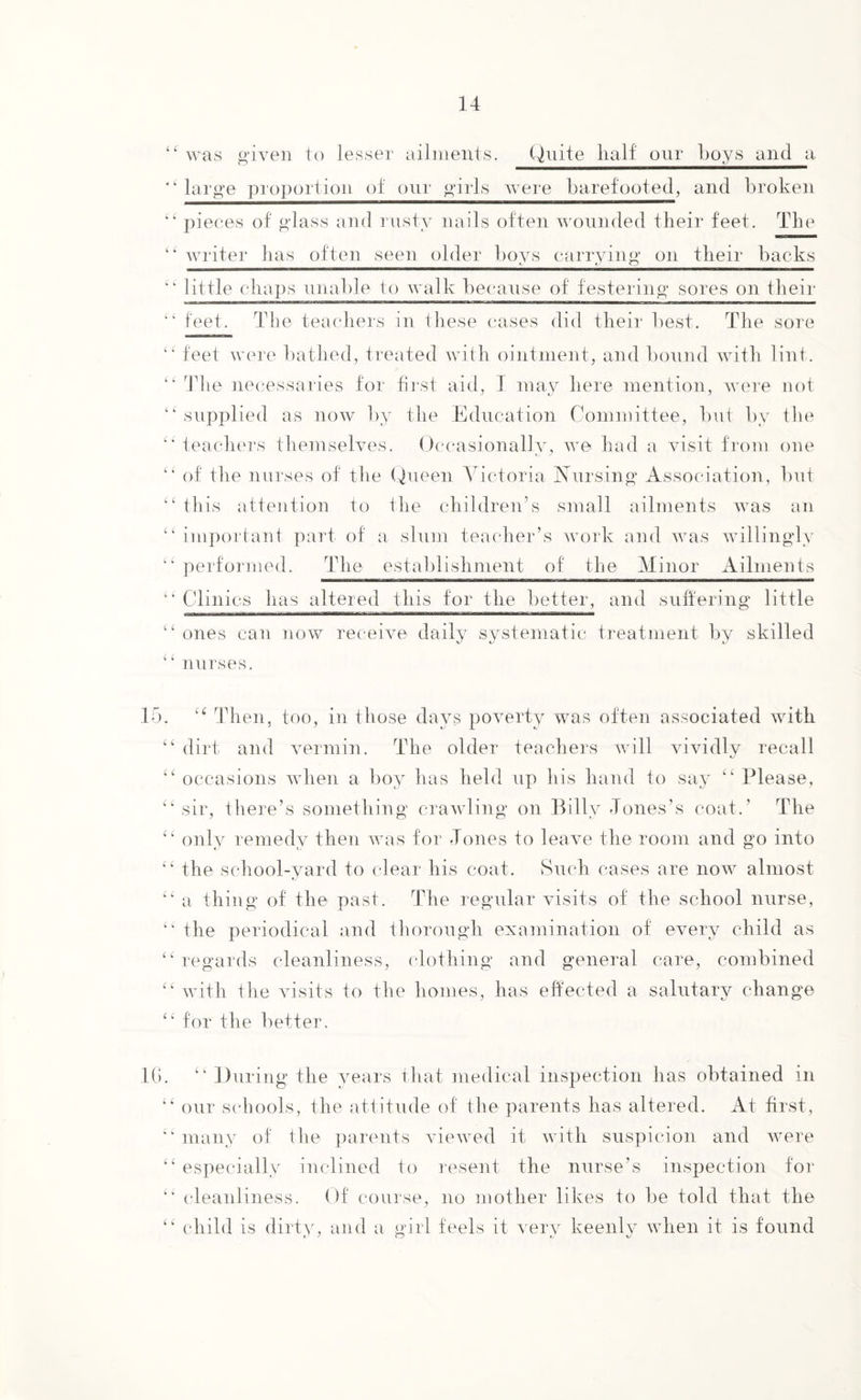 ‘‘was given to lesser ailments. Quite half' our boys and a ' ‘ large proportion of our girls were barefooted, and broken “ pieces of glass and rusty nails often wounded their feet. The “ writer has often seen older boys carrying on their backs “ little chops unable to walk because of festering sores on their “ feet. The teachers in these cases did their best. The sore “ feet were bathed, treated with ointment, and bound with lint . “ The necessaries for first aid, I may here mention, were not “supplied as now by the Education Committee, but by the “ teachers themselves. Occasionally, we had a visit from one “ of the nurses of the Queen Victoria Nursing Association, but “ this attention to the children’s small ailments was an “important part of a slum teacher’s work and was willingly “ performed. The establishment of the Minor Ailments “ Clinics has altered this for the better, and suffering little “ ones can now receive daily systematic treatment by skilled “ nurses. 15. “ Then, too, in those days poverty was often associated with “ dirt and vermin. The older teachers will vividly recall “ occasions when a boy has held up his hand to say “ Please, “sir, there’s something crawling on Billy Jones’s coat.’ The “ only remedy then was for Jones to leave the room and go into “ the school-yard to clear his coat. Such cases are now almost “ a thing of the past. The regular visits of the school nurse, “ the periodical and thorough examination of every child as “regards cleanliness, clothing and general care, combined “ with the visits to the homes, has effected a salutary change “ for the better. 16. “ During the years that medical inspection has obtained in “ our schools, the attitude of the parents has altered. At first, “ many of the parents viewed it with suspicion and were “ especially inclined to resent the nurse’s inspection for “ cleanliness. Of course, no mother likes to be told that the “ child is dirty, and a girl feels it very keenly when it is found