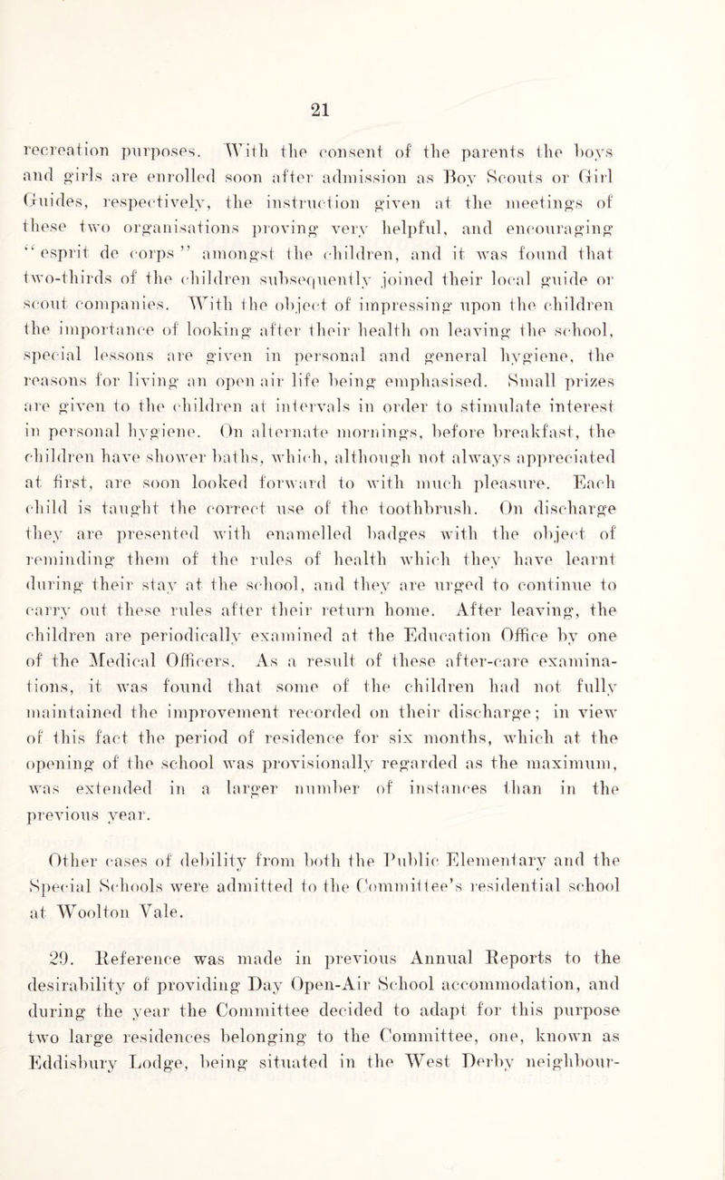 recreation purposes. With the consent of the parents the hoys and girls are enrolled soon after admission as Boy Scouts or Girl Guides, respectively, the instruction given at the meetings of these two organisations proving very helpful, and encouraging “esprit de corps” amongst the children, and it was found that two-thirds of the children subsequently joined their local guide or scout companies. With the object of impressing upon the children the importance of looking after their health on leaving the school, special lessons are given in personal and general hygiene, the reasons for living an open air life being emphasised. Small prizes are given to the children at intervals in order to stimulate interest in personal hygiene. On alternate mornings, before breakfast, the children have shower baths, which, although not always appreciated at first, are soon looked forward to with much pleasure. Each child is taught the correct use of the toothbrush. On discharge they are presented with enamelled badges with the object of reminding them of the rules of health which they have learnt during their stay at the school, and they are urged to continue to carry out these rules after their return home. After leaving, the children are periodically examined at the Education Office by one of the Medical Officers. As a result of these after-care examina¬ tions, it. was found that some of the children had not fully maintained the improvement recorded on their discharge; in view of this fact the period of residence for six months, which at the opening of the school was provisionally regarded as the maximum, was extended in a larger number of instances than in the previous year. Other cases of debility from both the Public Elementary and the Special Schools were admitted to the Committee’s residential school at Woolton Yale. 29. Reference was made in previous Annual Reports to the desirability of providing Day Open-Air School accommodation, and during the year the Committee decided to adapt for this purpose two large residences belonging to the Committee, one, known as Eddisbury Lodge, being situated in the West Derby neighbour-