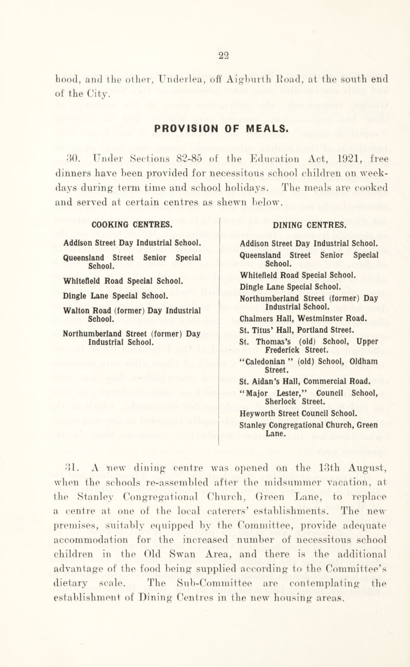 hood, and the other, Underlea, off' Aigburth Road, at the south end of the City. PROVISION OF MEALS. 30. tinder Sections 82-85 of the Education Act, 1921, free dinners have been provided for necessitous school children on week¬ days during term time and school holidays. The meals are cooked and served at certain centres as shewn below. COOKING CENTRES. Addison Street Day Industrial School. Queensland Street Senior Special School. Whitefleld Road Special School. Dingle Lane Special School. Walton Road (former) Day Industrial School. Northumberland Street (former) Day Industrial School. DINING CENTRES. Addison Street Day Industrial School. Queensland Street Senior Special School. Whitefield Road Special School. Dingle Lane Special School. Northumberland Street (former) Day Industrial School. Chalmers Hall, Westminster Road. St. Titus’ Hall, Portland Street. St. Thomas’s (old) School, Upper Frederick Street. “Caledonian ” (old) School, Oldham Street. St. Aidan’s Hall, Commercial Road. “Major Lester,” Council School, Sherlock Street. Heyworth Street Council School. Stanley Congregational Church, Green Lane. 31. A (new dining centre was opened on the 13th August, when the schools re-assembled after the midsummer vacation, at the Stanley Congregational Church, Green Lane, to replace a centre at one of the local caterers’ establishments. The new premises, suitably equipped by the Committee, provide adequate accommodation for the increased number of necessitous school children in the Old Swan Area, and there is the additional advantage of the food being supplied according to- the Committee’s dietary scale. The Sub-Committee are contemplating the establishment of Lining Centres in the new housing areas.