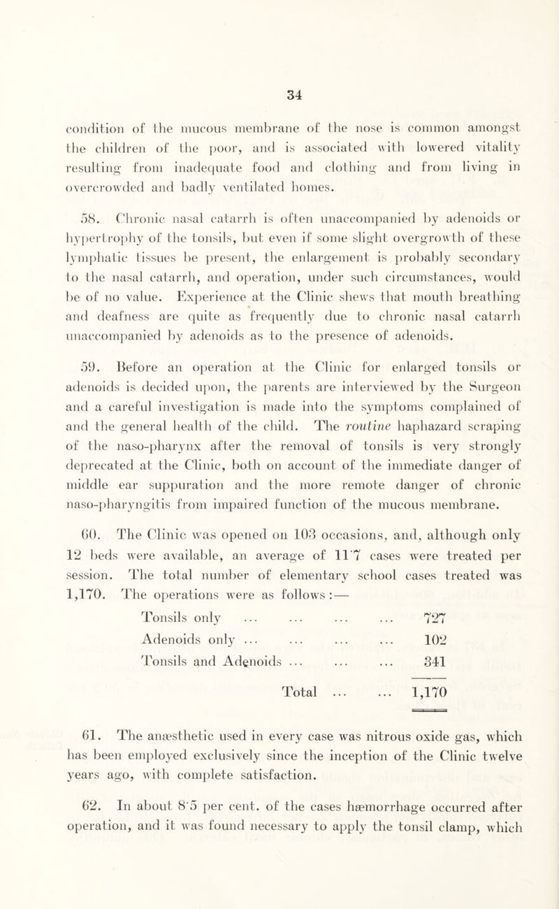 condition of the mucous membrane of the nose is common amongst the children of the poor, and is associated with lowered vitality resulting from inadequate food and clothing and from living in overcrowded and badly ventilated homes. 58. Chronic nasal catarrh is often unaccompanied by adenoids or hypertrophy of the tonsils, but even if some slight overgrowth of these lymphatic tissues be present, the enlargement is probably secondary to the nasal catarrh, and operation, under such circumstances, would be of no value. Experience at the Clinic shews that mouth breathing and deafness are quite as frequently due to chronic nasal catarrh unaccompanied by adenoids as to the presence of adenoids. 59. Before an operation at the Clinic for enlarged tonsils or adenoids is decided upon, the parents are interviewed by the Surgeon and a careful investigation is made into the symptoms complained of and the general health of the child. The routine haphazard scraping of the naso-pharynx after the removal of tonsils is very strongly deprecated at the Clinic, both on account of the immediate danger of middle ear suppuration and the more remote danger of chronic naso-pharyngitis from impaired function of the mucous membrane. 60. The Clinic was opened on 103 occasions, and, although only 12 beds were available, an average of 11 7 cases were treated per session. The total number of elementary school cases treated was 1,170. The operations were as follows: — Tonsils only 727 Adenoids only ... 102 Tonsils and Adenoids ... 341 Total ... 1,170 61. The anaesthetic used in every case was nitrous oxide gas, which has been employed exclusively since the inception of the Clinic twelve years ago, with complete satisfaction. 62. In about 8'5 per cent, of the cases haemorrhage occurred after operation, and it was found necessary to apply the tonsil clamp, which
