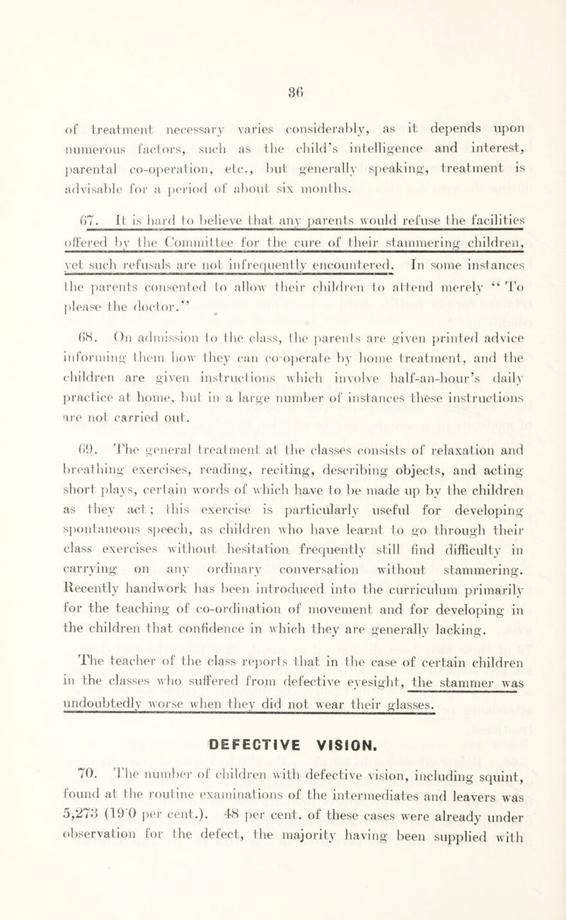 of treatment necessary varies considerably, as it depends upon numerous factors, such as the child’s intelligence and interest, parental co-operation, etc., but generally speaking, treatment is advisable for a period of about six months. 67. It is hard to believe that any parents would refuse the facilities ■■gMraawMOTmnirii:W.CBVM *u—l LniwnifT.iTr-Mmm'j/i bmutuamiaamjim jmMammm r i« !■ i Ml —um——n—— offered by the Committee for the cure of their stammering children, yet such refusals are not infrequently encountered. In some instances the parents consented to allow their children to attend merely 44 To please I he doctor.” 68. On admission to the class, the parents are given printed advice informing them how they can co-operate by home treatment, and the children are given instructions which involve half-an-hour’s daily practice at home, but in a large number of instances these instructions are not carried out. 69. The general treatment at the classes consists of relaxation and breathing exercises, reading, reciting, describing objects, and acting short plays, certain words of which have to be made up by the children as they act; this exercise is particularly useful for developing spontaneous speech, as children who have learnt to go through their class exercises without hesitation frequently still find difficulty in carrying on any ordinary conversation without stammering. Recently handwork has been introduced into the curriculum primarily for the teaching of co-ordination of movement and for developing in the children that confidence in which they are generally lacking. The teacher of the class reports that in the case of certain children in the classes who suffered from defective eyesight, the stammer was undoubtedly worse when they did not wear their glasses. DEFECTS VE VISION. 70. The number of children with defective vision, including squint, found at the routine examinations of the intermediates and leavers was 5,273 (19 0 per cent.). 48 per cent, of these cases were already under observation for the defect, the majority having been supplied with